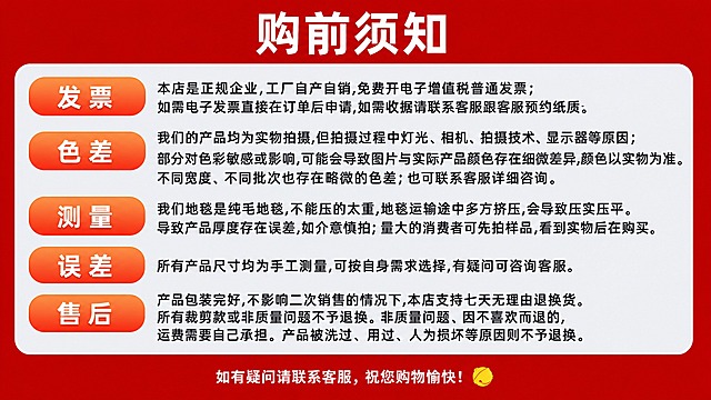 参考第一张图的版式风格和红色配色体系，将第二张图的全部文字内容替换进去，生成一张完整的购前须知海报。保留参考图一的版式骨架：顶部红色横幅主标题区、中部浅灰色圆角内容区、左侧橙色圆角标签分区、底部红色提示栏。主标题为"购前须知"。内容区包含5个分区，每个分区左侧有橙色圆角标签，标签内文字分别为："发票"、"色差"、"测量"、"误差"、"售后"。各分区对应正文内容如下：1. 发票分区正文：本店是正规企业,工厂自产自销,免费开电子增值税普通发票；如需电子发票直接在订单后申请,如需收据请联系客服跟客服预约纸质。2. 色差分区正文：我们的产品均为实物拍摄,但拍摄过程中灯光、相机、拍摄技术、显示器等原因；部分对色彩敏感或影响,可能会导致图片与实际产品颜色存在细微差异,颜色以实物为准。不同宽度、不同批次也存在略微的色差；也可联系客服详细咨询。3. 测量分区正文：我们地毯是纯毛地毯,不能压的太重,地毯运输途中多方挤压,会导致压实压平。导致产品厚度存在误差,如介意慎拍；量大的消费者可先拍样品,看到实物后在购买。4. 误差分区正文：所有产品尺寸均为手工测量,可按自身需求选择,有疑问可咨询客服。5. 售后分区正文：产品包装完好,不影响二次销售的情况下,本店支持七天无理由退换货。所有裁剪款或非质量问题不予退换。非质量问题、因不喜欢而退的,运费需要自己承担。产品被洗过、用过、人为损坏等原因则不予退换。底部红色区域文字为"如有疑问请联系客服，祝您购物愉快！"。整体风格：电商购前须知，红色主色调，正式清晰，排版精美，信息分区明确，文字清晰可读。画面中必须完整呈现以上全部文字信息，所有数字必须精确渲染，不得错位、遗漏或编造。画面中所有信息区域必须填充完整合理的内容，不得出现空白框、空白占位、横线待填写区域、空列表项、空单元格。