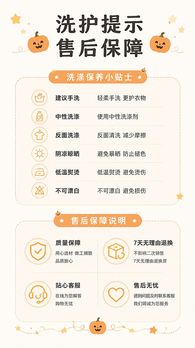 [第8屏] 洗涤保养小贴士加售后保障说明。
[标题版式]：顶部中心标题，搭配小南瓜图标装饰，浅橙色柔和风格。
[氛围/风格]：简约亲切，干净清晰，浅米色背景，符合拼多多女装审美。
[元素布局]：上半部分洗涤保养小贴士，分点列出注意事项；下半部分售后保障说明，清晰传递服务承诺；整体对称排版，文字分区清晰，搭配小南瓜和星星装饰元素呼应万圣节主题；无商品主体展示，全信息排版干净。
[光影质感]：均匀柔光，文字清晰，整体干净明亮。
[配色色系]：全局底色 #F8F5F0，标题黑色，文字深灰色，装饰浅橙色。
[视角构图]：信息上下分区，对称排版，居中对齐，阅读动线清晰。
[文字版式]：主标题「洗护提示 售后保障」，分点文字每行不超过12字，字号适中清晰，行间距舒适，手机端可读。
[比例分辨率]：9:16 竖版比例，宽度1080，高度1920，4K分辨率，高清画质。
[负向提示词]：文字错乱，虚假承诺，极限词，平台logo，杂乱装饰，诱导点击