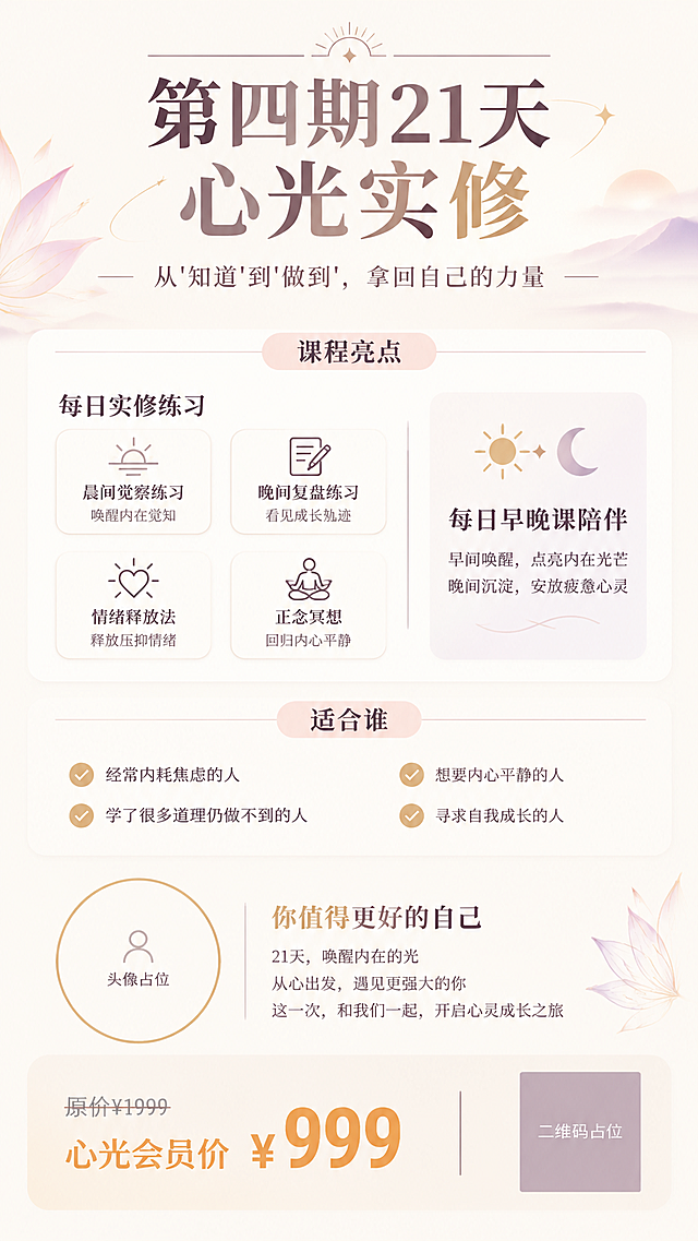 一张竖版9:16的心灵成长课程招生海报，简约现代风格，干净清爽，浅米色或奶白色背景，搭配柔和的淡粉/淡紫/淡金色点缀，整体气质高级、宁静、有力量感。

【布局从上到下】：

1. 最顶部是主标题区：超大字号粗体写着"第四期21天心光实修"，字体现代有力量感，可加细线条或几何装饰。下方是副标题"从'知道'到'做到'，拿回自己的力量"，字号稍小，优雅纤细。

2. 往下是"课程亮点"模块：顶部有一个细线条或浅底色的条框标题"课程亮点"，下方是"每日实修练习"内容，列出3-4个练习要点（晨间觉察练习、晚间复盘练习、情绪释放法、正念冥想），每个要点配简约线性小图标，用白底浅边圆角卡片承载。旁边或下方有"每日早晚课陪伴"模块，配太阳月亮小图标。

3. 再往下是"适合谁"模块：顶部条框标题"适合谁"，下方列出3-4条适合人群（经常内耗焦虑的人、学了很多道理仍做不到的人、想要内心平静的人、寻求自我成长的人），每条前配小对勾或圆点图标。

4. 中下部左侧是圆形头像占位框（空白圆形，细金色描边，内写"头像占位"），右侧或下方可放简短引导语。

5. 最底部是价格区和二维码区：左侧价格信息，"原价¥1999"灰色划线，"心光会员价¥999"大号粗体突出（珊瑚橙或暖金色）；右侧正方形二维码占位框（纯色方块，中央写"二维码占位"）。

整体风格简约现代，留白充足，线条干净，配色柔和高级，排版精美，信息层级清晰，四周留足安全边距。

画面中所有信息区域必须填充完整合理的内容，不得出现空白框、空白占位、横线待填写区域、空列表项。
画面中所有二维码区域使用纯色方块占位符呈现，方块中央标注"二维码占位"文字，严禁生成任何可识别的二维码图案。
画面中所有数字必须精确渲染，不得错位、遗漏或编造。