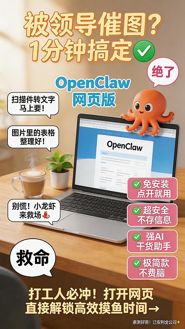 [海报主题]：打工人高效摸鱼神器OpenClaw宣传封面。

[人物维度]：无真人，仅虚拟IP八爪鱼（橙红色卡通章鱼形象，圆润可爱，趴在笔记本电脑屏幕右上角，一只触手轻搭屏幕边缘），景别为桌面俯视角局部特写，拍摄角度为略微俯视45度。

[背景维度]：写实场景，实景背景，温馨明亮的办公桌桌面，木质纹理清晰，自然光从左上方洒入；桌上摆放一杯热气腾腾的拿铁咖啡（奶泡细腻）、一台打开的银色笔记本电脑（屏幕显示OpenClaw网页界面，界面简洁蓝白配色）、一盆小型绿萝盆栽（叶片鲜绿，置于电脑左侧）；背景适度虚化，突出前景。

[装饰元素]：2个手绘风格气泡贴纸——左下角黑色边框白色填充气泡内写“救命”，右上角粉色边框白色填充气泡内写“绝了”；画面中无其他杂乱元素。

[文案信息]：[主标题：“被领导催图？1分钟搞定✅”]，[左侧对话气泡：“扫描件转文字！马上要！”、“图片里的表格整理好！”、“别慌！小龙虾来救场🦞”]，[中间产品名：“OpenClaw 网页版”]，[右侧卖点标签：“✅ 免安装 点开就用”、“✅ 超安全 不存信息”、“✅ 强AI 干货助手”、“✅ 极简款 不费脑”]，[底部行动号召：“打工人必冲！打开网页直接解锁高效摸鱼时间👇”]，[角落小字：“亲测好用！已安利全公司✨”]。

[版式框架]：顶部居中放置主标题；左侧纵向排列3行对话气泡（距左边缘约15%，垂直居中偏上）；中部居中放置产品名；右侧纵向排列4条卖点标签（距右边缘约12%，与左侧气泡对称）；底部横排行动号召（居中，字号稍大）；右下角极小字号角落小字；所有文案清晰可读，不遮挡主体物品。

[字体样式]：主标题：“被领导催图？1分钟搞定✅”为手写体，暖黄色，超大字号（约整体高度1/8），带轻微柔光描边；对话气泡内文字为黑色卡通体，中等字号；产品名为圆润卡通字体，浅灰蓝加粗；卖点标签为白色加粗无衬线体，背景为柔和粉红矩形底；行动号召为暖黄色加粗体，字号略大于对话气泡；角落小字为浅灰细体。

[图层前后关系]：背景桌面 > 电脑/咖啡/绿植 > 八爪鱼IP > 文案图层（按Z轴从前到后排序）。

[整体风格]：日常实拍写实质感，高点击率社交媒体封面风格，温暖治愈系，细节丰富但不杂乱，高清锐利。

[画面比例]：9:16。