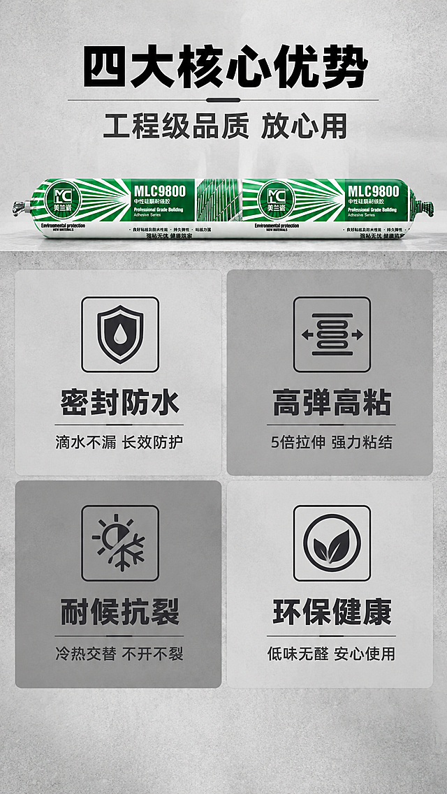 [商品] 使用【图1】美兰瓷MLC9800中性硅酮耐候胶产品图；保留产品所有结构、颜色、Logo和包装文字；产品缩小置于顶部或侧边作为身份展示，清晰可辨。
[画面] 页面目标：核心卖点总览，4大功能一目了然。构图：顶部产品横置小图+标题区，占画面约25%；下方主体为2x2四宫格卖点卡布局，每格一个卖点，占画面约65%；底部留白；背景为浅灰色带细微纹理，四宫格用不同深浅灰色块区分层级；三层视觉层次（标题层/卡片区/背景层）。
[视觉] 套系策略：风格=工业专业商业摄影风；标题字=粗黑无衬线黑体，厚重有力；正文字=简洁无衬线黑体；主色=深灰/中灰/浅灰（黑白灰体系）；背景延展=基于黑白灰做深浅渐变、同色系分层、细腻水泥/金属质感；强调色=深灰近黑，仅用于小面积图标、引线、标签和重点高亮；标题色=黑色；正文色=中深灰；组件=直角灰底信息卡、细灰线引线、方形图标；光影=正面偏上硬柔光，产品立体感强，工业质感。
[文字] 顶部主标题：四大核心优势（6字），副标题：工程级品质 放心用（8字）；四宫格每格：上方方形线框图标，下方卖点标题4-6字，再下一行小字说明2-4个词；格1-密封防水：图标=水滴盾牌，标题=密封防水，说明=滴水不漏 长效防护；格2-高弹高粘：图标=拉伸弹簧，标题=高弹高粘，说明=5倍拉伸 强力粘结；格3-耐候抗裂：图标=太阳雪花，标题=耐候抗裂，说明=冷热交替 不开不裂；格4-环保健康：图标=绿叶圆环，标题=环保健康，说明=低味无醛 安心使用；所有文字横排，字号保证手机端清晰可读。
[规格] 图片比例9:16竖版，4K分辨率，拼多多移动端适配；负向提示：避免代言人、人物肖像、彩色高饱和背景、产品变形、文字竖排、文字过小、极限词、拼多多平台Logo水印。