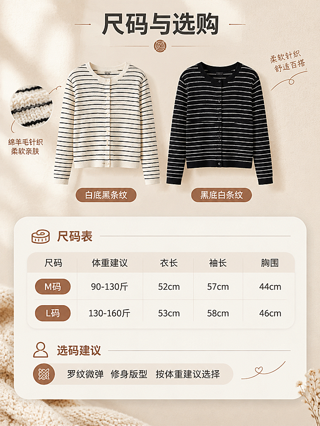 [商品] 使用【图1】【图2】的绵羊毛开衫（白底黑条纹、黑底白条纹两色）；商品处理：保留圆领、单排扣门襟、罗纹收边与条纹配色，理顺垂坠，增强针织质感，不改变版型、颜色和结构。
[画面] 尺码与选购页：画面上方两色开衫小图并排展示，下方为圆角浅底尺码信息卡，含 M/L 尺码表与选码建议，浅米白背景配针织纹样与细线引线，图标化排版，手机端可读。
[视觉] 套系策略：风格=初秋暖调温柔系商业摄影，韩系简约高级感；标题字=现代无衬线粗体；正文字=简洁无衬线体；主色=暖米白燕麦色；背景延展=基于暖米白做深浅层级、同色渐变与细腻针织/纸张质感；强调色=焦糖棕，仅用于小面积图标、引线和标签；标题色=深炭灰；正文色=中暖灰；组件=圆角浅底信息卡、细线引线、针织纹样标签；光影=左前侧暖柔光、初秋日光氛围。
[文字] 主标题“尺码与选购”，尺码表内容：M码 体重建议90-130斤 衣长52cm 袖长57cm 胸围44cm；L码 体重建议130-160斤 衣长53cm 袖长58cm 胸围46cm；选码建议“罗纹微弹 修身版型 按体重建议选择”，文字全部横排简体中文、字号清晰可读。
[规格] 图片比例3:4，4K，避免变形、错字、文字过小、冷蓝灰背景、条纹颜色改变、版型失真。