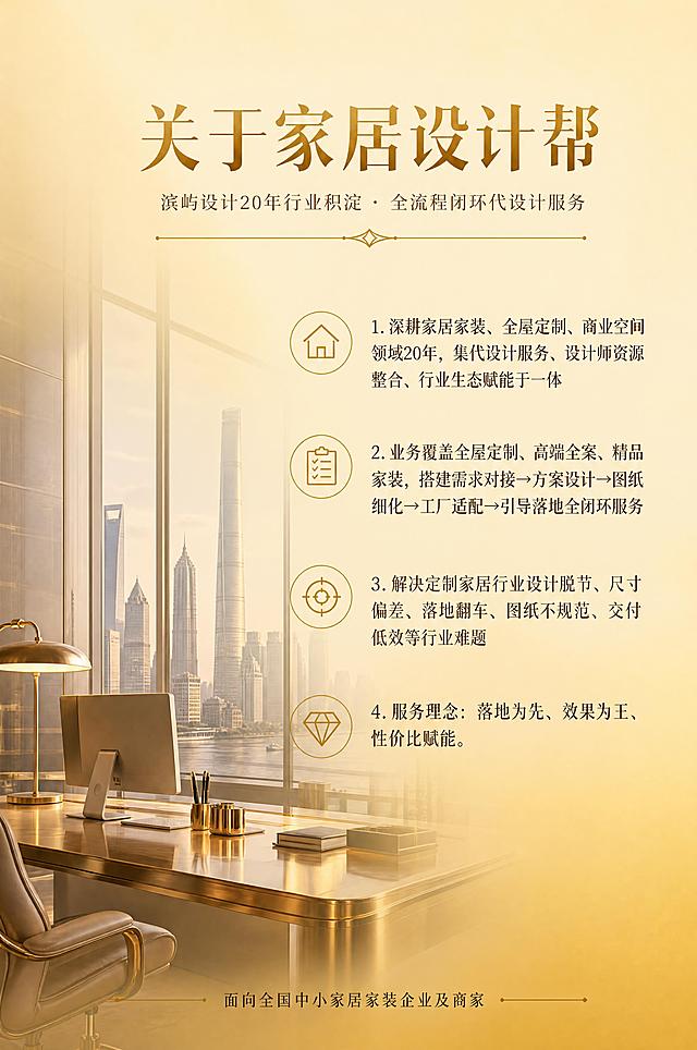 高端家居设计服务画册页面，了解我们主题。金黄色调为主，现代轻奢风格，版面适当留白，唯美时尚大气。竖版2:3比例（20cm*30cm规格）。画面下半部分及左侧为高端写字楼办公场景局部——透过落地窗的城市天际线、金色金属办公桌、电脑显示器、精致文具、皮椅一角、暖光台灯，画面透明度约50%作为底图装饰，上半部分及右侧大面积留白。顶部居中主标题大字「关于家居设计帮」，金色加粗衬线字体，下方副标题「滨屿设计20年行业积淀 · 全流程闭环代设计服务」，深棕色细体，配金色装饰分隔线。下方分四点竖向排列，每点前配金色线性小图标：1.深耕家居家装、全屋定制、商业空间领域20年，集代设计服务、设计师资源整合、行业生态赋能于一体 2.业务覆盖全屋定制、高端全案、精品家装，搭建需求对接→方案设计→图纸细化→工厂适配→引导落地全闭环服务 3.解决定制家居行业设计脱节、尺寸偏差、落地翻车、图纸不规范、交付低效等行业难题 4.服务理念：落地为先、效果为王、性价比赋能。底部居中小字标注「面向全国中小家居家装企业及商家」。背景为金黄色渐变（顶部浅金#F8ECC2到底部暖金#D4AF37过渡），文字深棕色与金色搭配，字体优雅高端，商业画册质感，4K高清，文字清晰锐利。