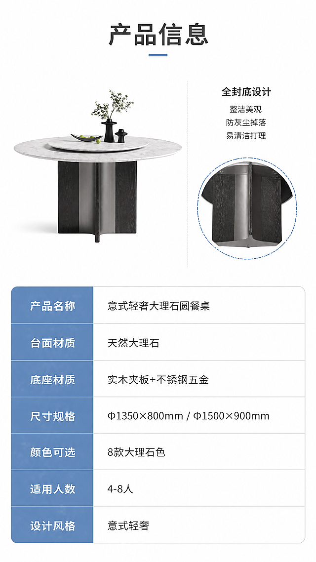 [第8张] 详情页产品信息-规格参数表+全封底设计说明。本张使用【图1】作为商品主体，白水晶色款侧视展示。
[氛围/风格] 专业参数展示风，简洁清晰，白底+浅灰分区，理性严谨。
[元素布局] 上半区左侧为餐桌45°立体展示图（白水晶色），右侧为全封底设计特写示意图，用虚线圆圈标注底部全封底结构；下半区为规格参数表，清晰列出各项参数。餐桌结构、造型与输入图完全一致，主体占比约40%。
[光影质感] 均匀柔光，白底环境，阴影柔和清晰，产品轮廓分明。
[配色色系] 全局底色 #FFFFFF（纯白）；主色深灰文字+浅灰表格线；辅助色蓝色表头高亮、深木色底座、白色大理石台面。
[视角构图] 上下分区构图，上半区左右分栏（左产品右细节），下半区整幅参数表，阅读动线从上到下。
[文字版式] 顶部标题「产品信息」，大号深灰字体居中；上半区右侧全封底说明配文字：「全封底设计 整洁美观 防灰尘掉落 易清洁打理」；下半区参数表含以下字段：产品名称（意式轻奢大理石圆餐桌）、台面材质（天然大理石）、底座材质（实木夹板+不锈钢五金）、尺寸规格（Φ1350×800mm / Φ1500×900mm）、颜色可选（8款大理石色）、适用人数（4-8人）、设计风格（意式轻奢）。表格清晰易读，行高适中。
[比例分辨率] 9:16 竖版比例，4K分辨率，文字清晰可辨，高清画质。
[负向提示词] 餐桌变形，参数错误，表格模糊，水印，文字错乱，产品图不清。