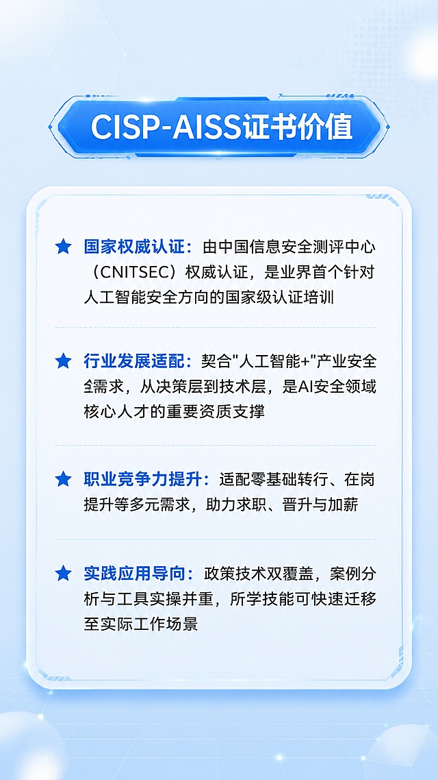 [第2屏] CISP-AISS证书价值详情页。本屏使用【图1】下半部分证书价值模块作为文案与版式参考，文案内容保持不变，整体改为浅蓝色清爽科技风。
[氛围/风格] 清爽专业科技风，浅蓝色调，干净通透，信息卡片化呈现。
[元素布局] 顶部为「CISP-AISS证书价值」模块标题，置于科技感蓝色六边形/胶囊形标题栏中；下方为一个大的圆角矩形信息卡片，卡片内包含4条带星标的价值点，纵向排列；背景加入淡蓝色渐变和细微科技网格纹理，四角有柔和光晕。
[光影质感] 均匀柔和光照，卡片有轻微浮起感和淡蓝色投影，文字清晰锐利。
[配色色系] 全局底色 #E3F2FD 浅蓝渐变；主色 #1976D2 中蓝；辅助色 #BBDEFB 淡蓝、白色卡片底；点缀色 #0D47A1 深蓝用于星标。
[视角构图] 竖版居中构图，阅读动线从上至下，标题→4条价值点依次排列。
[文字版式] 顶部模块标题居中粗体；卡片内4条价值点前加蓝色五角星图标，分别为「国家权威认证：由中国信息安全测评中心（CNITSEC）权威认证，是业界首个针对人工智能安全方向的国家级认证培训」「行业发展适配：契合"人工智能+"产业安全需求，从决策层到技术层，是AI安全领域核心人才的重要资质支撑」「职业竞争力提升：适配零基础转行、在岗提升等多元需求，助力求职、晋升与加薪」「实践应用导向：政策技术双覆盖，案例分析与工具实操并重，所学技能可快速迁移至实际工作场景」。文案与参考图完全一致，不做任何改动。
[比例分辨率] 9:16 竖版比例，4K 分辨率，文字清晰可辨，高清画质。
[负向提示词] 红色背景，文字错乱，文字过小，水印，变形，模糊，杂乱背景，颜色偏差。