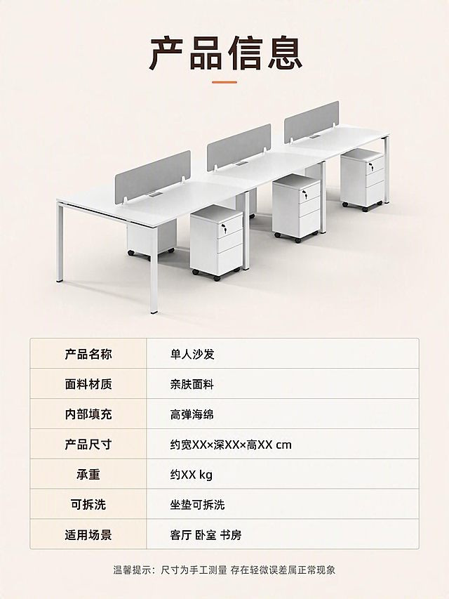 [第10张] 详情页产品信息-单人沙发规格参数收口页。本张使用【图1】作为商品主体。
[氛围/风格] 简洁专业 参数信息风 清晰明了 商业摄影质感 收尾页。
[元素布局] 上半部分为沙发正面全貌图 居中放置 占比约45% 背景为浅米色纯色；下半部分为规格参数表 整齐排列；沙发下方有柔和投影；参数表用细线分隔 行列整齐；保持沙发外观 结构 颜色 比例与输入产品图一致。
[光影质感] 正面均匀柔光 沙发清晰明亮；参数表区域光线均匀 文字清晰可读；整体干净专业。
[配色色系] 全局底色 #F5F0E8 米杏色；主色 沙发原色系；辅助色 深棕文字 浅灰分隔线；点缀色 暖橙色表头。
[视角构图] 上下分区构图 上半产品正视图 下半参数表 阅读动线从上到下 居中对齐。
[文字版式] 顶部主标题「产品信息」 大号粗体无衬线 深棕色 居中；参数表包含以下字段 产品名称 单人沙发；面料材质 亲肤面料；内部填充 高弹海绵；产品尺寸 约宽XX×深XX×高XX cm；承重 约XX kg；可拆洗 坐垫可拆洗；适用场景 客厅 卧室 书房；参数表左列参数名深棕色 右列参数值黑色 表头有浅底色区分；底部小字温馨提示「尺寸为手工测量 存在轻微误差属正常现象」 小号灰色 居中。文字清晰可读 排版整齐。
[比例分辨率] 3:4 竖版比例 4K分辨率 文字清晰可辨 高清画质。
[负向提示词] 变形 水印 文字错乱 文字过小 结构错误 颜色偏差 产品图模糊 背景杂乱 电商平台Logo。