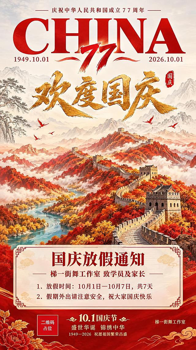 国庆主题竖版海报，9:16比例，国风新中式风格，红金暖色调。整体版式参考第二张图的结构：顶部大英文+日期，中部金色书法大字，中下部山水建筑主视觉，底部信息区。

顶部区域：浅灰色到白色渐变天空背景，上方是巨大的红色"CHINA"英文字母，字母下方左右两侧分别标注"1949.10.01"和"2026.10.01"。CHINA字母下方有红色的"77"艺术数字，代表77周年。顶部还有一行小字"庆祝中华人民共和国成立77周年"。

中部区域：中央是巨大的金色书法字体"欢度国庆"，笔触苍劲有力，有金属光泽。字体右上方有一个红色的印章小图案。背景是淡墨线条勾勒的远山和松树，几只红色飞鸟在空中飞翔。

中下部主视觉：雄伟蜿蜒的万里长城矗立在层叠的红色山峦之间，长城从远方山间蜿蜒延伸至近处，城墙为灰色砖石结构，有多个烽火台。山峦是红色和橙红色的，山间有一条蓝色的河流蜿蜒流过，河两岸有金色的树木点缀，山谷间云海缭绕，整体气势恢宏。

通知卡片区域：在画面下方合适位置，有一个半透明的米白色圆角矩形卡片，带有红色中式边框装饰。卡片内文字为深红色：
- 标题："国庆放假通知"（大字加粗居中）
- 副标题："梯一街舞工作室 致学员及家长"
- 第一条："1. 放假时间：10月1日—10月7日，共7天"
- 第二条："2. 假期外出请注意安全，祝大家国庆快乐"

底部区域：最下方有"10.1国庆节"字样，右下角标注"梯一街舞工作室"。底部还有"盛世华诞 锦绣中华"和"1949—2026 祝愿祖国繁荣昌盛"的装饰文字。

版式精美，构图均衡，红金配色，喜庆庄重的国庆氛围。画面中所有数字必须精确渲染，不得错位、遗漏或编造。画面中所有信息区域必须填充完整合理的内容，不得出现空白框、空白占位、横线待填写区域。画面中所有二维码区域使用纯色方块占位符呈现，方块中央标注"二维码占位"文字，严禁生成任何可识别的二维码图案。