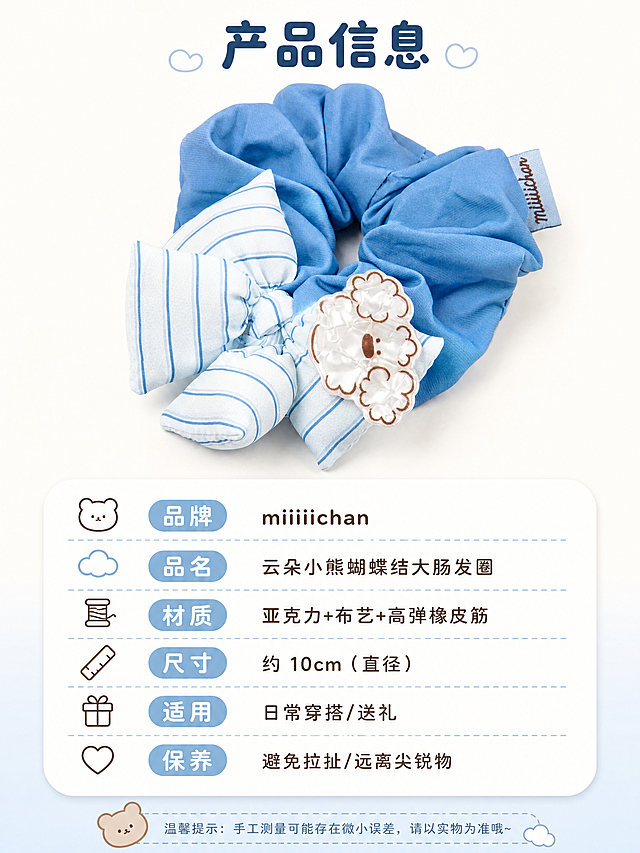 [商品] 使用【图6】miiiiichan 云朵小熊发圈正面清晰图；保留完整结构、颜色、小熊牌、蝴蝶结、布标；商品处理：产品清晰端正，布面整洁，作为规格页标准产品照。
[画面] 页面目标：规格信息与选购指南，清晰展示产品参数；构图：上方产品大图（占 50%），下方圆角信息卡规格表（占 40%），扁平小件式布局；主体占画面 50%，景别为正面中近景；阅读动线从上到下：产品全貌→规格信息→保养提示；前景无、中景产品+信息卡、后景奶油白纯色背景。
[视觉] 套系策略：风格=软萌治愈系文创商业摄影；标题字=圆润粗黑体（圆角无衬线）；正文字=可爱圆角细黑体；主色=雾霾蓝+奶油白；背景延展=纯净奶油白背景，底部浅蓝渐变过渡；强调色=奶咖棕，用于小图标；标题色=深雾霾蓝；正文色=暖灰棕；组件=圆角软萌信息卡、虚线分隔线、小熊/云朵小图标；光影=正上方柔光灯，产品底部柔和投影，整体干净明亮。
[文字] 产品上方主标题「产品信息」（4字），下方圆角信息卡内横排列出：品牌 miiiiichan、品名 云朵小熊蝴蝶结大肠发圈、材质 亚克力+布艺+高弹橡皮筋、尺寸 约 10cm（直径）、适用 日常穿搭/送礼、保养 避免拉扯/远离尖锐物；信息卡文字清晰易读，手机端可读，所有文字横排。
[规格] 淘宝/天猫详情页比例 3:4（宽:高），4K 分辨率，quality=medium；负向提示：避免变形、错字、文字过小、颜色偏差、背景杂乱、工业参数表风格、冷硬边框。