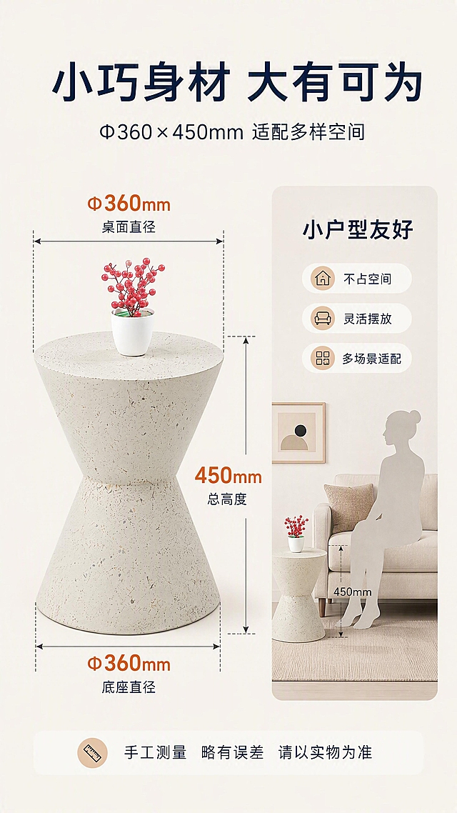 [第7张] 空间尺度页-边几尺寸标注与小户型适配展示。本张使用【图1】作为商品主体，正面展示并标注尺寸。
[氛围/风格] 清晰专业，空间尺度感，理性选购参考。
[元素布局] 边几置于画面中央偏左，占比约45%，正面展示沙漏造型；四周用虚线引出尺寸标注线，顶部标注「Φ360mm 桌面直径」，侧面标注「450mm 总高度」，底部标注「Φ360mm 底座直径」；右侧为小户型适配示意图，用沙发、人体剪影对比展示边几大小，体现小巧不占地。
[光影质感] 均匀柔光，产品清晰，标注线条锐利。
[配色色系] 全局底色 #F5F2EC 浅米灰；主色洞石灰白；辅助色深灰标注线、藏青文字；点缀色橙色尺寸数字。
[视角构图] 左产品右示意，横向分栏，尺寸标注环绕产品。
[文字版式] 顶部主标题「小巧身材 大有可为」，副标题「Φ360×450mm 适配多样空间」；尺寸数字用橙色大号字体突出；右侧配「小户型友好」「不占空间」「灵活摆放」三个标签；底部提示「手工测量 略有误差 请以实物为准」。
[比例分辨率] 9:16竖版比例，4K分辨率，文字清晰可辨，高清画质。
[负向提示词] 尺寸标注错误，比例失调，水印，文字过小，产品变形，颜色偏差。