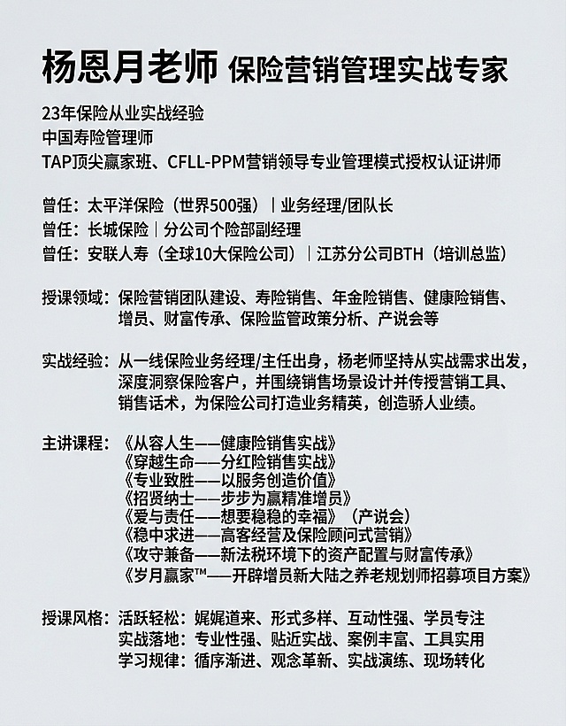 将图片中的人物作为主体，添加以下文字信息：顶部大字体写"杨恩月老师 保险营销管理实战专家"，下方依次排列"23年保险从业实战经验 中国寿险管理师 TAP顶尖赢家班、CFLL-PPM营销领导专业管理模式授权认证讲师"，"曾任：太平洋保险（世界500强） | 业务经理/团队长 曾任：长城保险 | 分公司个险部副经理 曾任：安联人寿（全球10大保险公司） | 江苏分公司BTH（培训总监）"，"授课领域：保险营销团队建设、寿险销售、年金险销售、健康险销售、增员、财富传承、保险监管政策分析、产说会等"，"实战经验：从一线保险业务经理/主任出身，杨老师坚持从实战需求出发，深度洞察保险客户，并围绕销售场景设计并传授营销工具、销售话术，为保险公司打造业务精英，创造骄人业绩。"，"主讲课程：《从容人生——健康险销售实战》《穿越生命——分红险销售实战》《专业致胜——以服务创造价值》《招贤纳士——步步为赢精准增员》《爱与责任——想要稳稳的幸福》（产说会）《稳中求进——高客经营及保险顾问式营销》《攻守兼备——新法税环境下的资产配置与财富传承》《岁月赢家™——开辟增员新大陆之养老规划师招募项目方案》"，"授课风格：活跃轻松：娓娓道来、形式多样、互动性强、学员专注 实战落地：专业性强、贴近实战、案例丰富、工具实用 学习规律：循序渐进、观念革新、实战演练、现场转化"，文字排版清晰，层级分明，整体风格专业正式，背景简洁商务