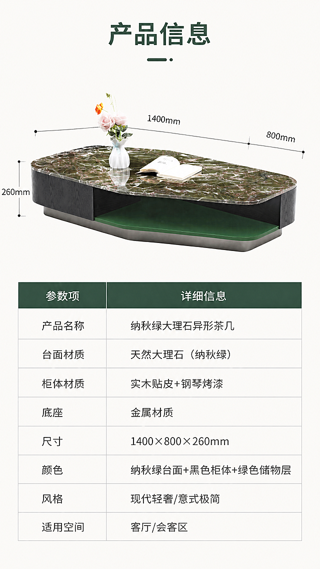 [第8张] 产品信息页-规格参数表。本张使用【图1】作为商品主体，保持产品结构、材质、颜色完全一致。
[氛围/风格] 专业参数展示风，简洁规整，信息清晰，商业摄影质感。
[元素布局] 画面上半部分为茶几等轴测视角展示，占比约45%，带尺寸引线标注长、宽、高；下半部分为规整的参数表格，左右两列布局，清晰列出产品各项规格参数；背景为浅米白色，干净简洁。
[光影质感] 顶部均匀柔光，产品轮廓清晰，整体明亮干净，无强烈阴影。
[配色色系] 全局底色 #FAFAF7（米白）；主色纳秋绿+黑色；辅助色深灰文字、浅灰表格线、墨绿色表头。
[视角构图] 上下分区构图，上产品下参数表，阅读动线自上而下。
[文字版式] 顶部标题「产品信息」；参数表包含：产品名称「纳秋绿大理石异形茶几」、台面材质「天然大理石（纳秋绿）」、柜体材质「实木贴皮+钢琴烤漆」、底座「金属材质」、尺寸「1400×800×260mm」、颜色「纳秋绿台面+黑色柜体+绿色储物层」、风格「现代轻奢/意式极简」、适用空间「客厅/会客区」；表格表头为深墨绿色底白字，内容为深灰字，字体为清晰易读的黑体。
[比例分辨率] 9:16竖版比例，4K分辨率，文字清晰可辨，高清画质。
[负向提示词] 产品变形，参数文字模糊，表格错乱，水印，文字过小，颜色偏差。