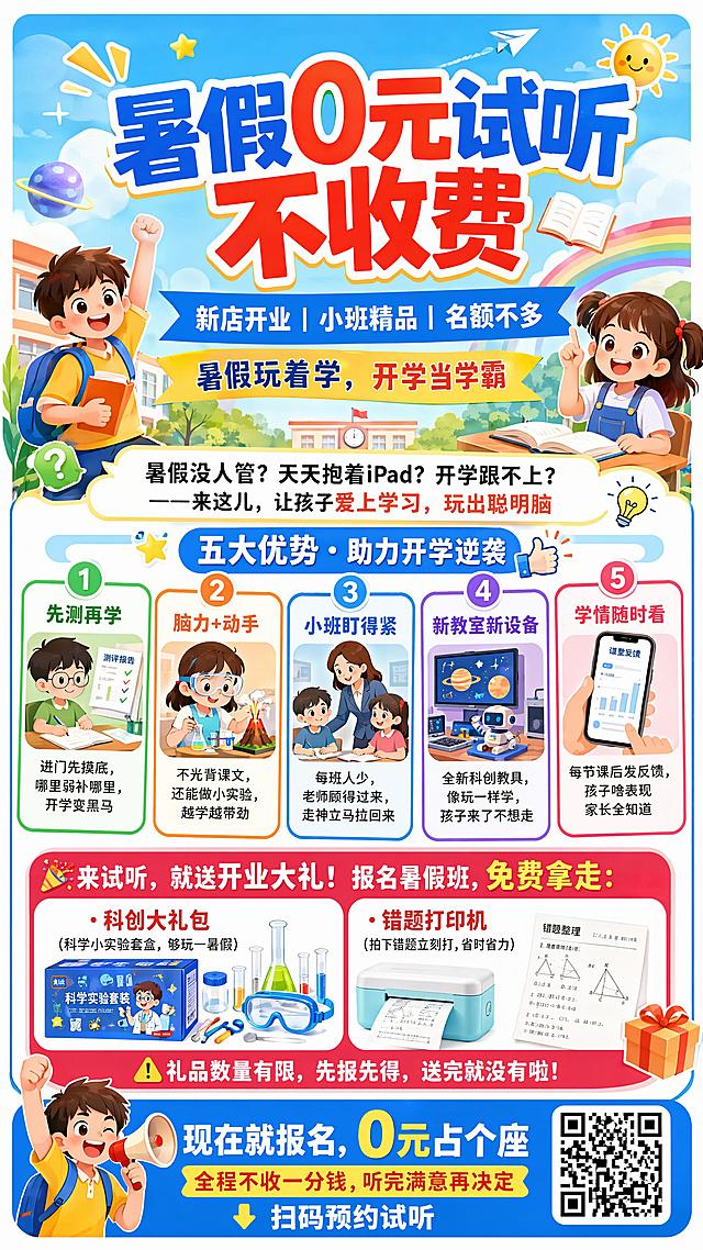 设计9:16的小学生暑假辅导班招生海报，风格为明亮活泼卡通儿童化，多用明亮色彩搭配卡通装饰元素。
主标题大字："暑假0元试听 不收费"
副标题："新店开业 | 小班精品 | 名额不多"
 slogan："暑假玩着学，开学当学霸"
痛点文案："暑假没人管？天天抱着iPad？开学跟不上？——来这儿，让孩子爱上学习，玩出聪明脑"
五大优势信息分卡片展示：
1.先测再学：进门先摸底，哪里弱补哪里，开学变黑马
2.脑力+动手：不光背课文，还能做小实验，越学越带劲
3.小班盯得紧：每班人少，老师顾得过来，走神立马拉回来
4.新教室新设备：全新科创教具，像玩一样学，孩子来了不想走
5.学情随时看：每节课后发反馈，孩子啥表现家长全知道
福利板块突出限时：
"🎉来试听，就送开业大礼！报名暑假班，免费拿走："
"·科创大礼包（科学小实验套盒，够玩一暑假）"
"·错题打印机（拍下错题立刻打，省时省力）"
"⚠️礼品数量有限，先报先得，送完就没有啦！"
底部CTA："现在就报名，0元占个座"
"全程不收一分钱，听完满意再决定"
"👇 扫码预约试听"
整体版式分区清晰，文字全部清晰可读，四边留足安全边距，色彩明亮活泼吸引儿童，突出"开学逆袭"主题，符合教育培训专业可信氛围，版式精美，写实扁平插画风格。