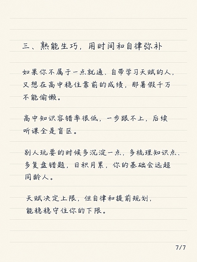 小红书笔记图文内页，简约清新老师笔记风格，浅米色横线笔记纸背景，整体为手写钢笔风字体，一级标题、二级标题、正文大小统一，文字清晰不裁切。一级标题：「三、熟能生巧，用时间和自律弥补」，保留原文：如果你不属于一点就通、自带学习天赋的人，又想在高中稳住靠前的成绩，那暑假千万不能偷懒。高中知识容错率很低，一步跟不上，后续听课全是盲区。别人玩耍的时候多沉淀一点，多梳理知识点、多复盘错题，日积月累，你的基础会远超同龄人。天赋决定上限，但自律和提前规划，能稳稳守住你的下限。右下角标注页码：7/7，字体小一号手写钢笔风。字体大小统一，排版工整，留白充足。画面比例 3:4，分辨率 4K，质量 medium。