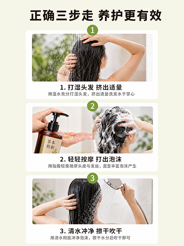 [第5屏] 详情页使用步骤-草本熬制洗发水三步正确使用方法展示。
[氛围/风格] 简洁教程风，清新自然，图文结合，清晰易懂，符合移动端快速阅读习惯。
[元素布局] 页面顶部大标题，下方分为三个纵向步骤块，从上到下依次排列，每个步骤块包含：上方序号圆圈+步骤实拍小图，下方步骤名称和短句说明。三步依次为：1. 打湿头发 挤出适量 2. 轻轻按摩 打出泡沫 3. 清水冲净 擦干吹干。页面上下左右预留边距，步骤块之间有间距，不拥挤。第二步小图中挤出洗发水部分保留产品泵头和棕色瓶身和原图一致。
[光影质感] 整体光线均匀明亮，每一步图片清晰自然，文字对比度适中，阅读舒适。
[配色色系] 全局底色：#F5F5E8（浅米绿）；步骤块背景：#FFFFFF（纯白）；序号圆圈底色：#6B8E23（草木绿）；序号文字：#FFFFFF（白色）；主标题：#222222（深棕）；说明文字：#555555（深灰）。
[视角构图] 竖版从上到下三步骤排列，符合手机阅读顺序，每一步独立展示，信息层级清晰。
[文字版式] 顶部主标题「正确三步走 养护更有效」，深棕色加粗，字号占画面宽度6%；每一步步骤标题加粗，说明文字字号较小，居中对齐，文字清晰不遮挡图片。
[比例分辨率] 3:4竖版比例，2K分辨率，文字清晰可辨，移动端可读。
[负向提示词] 步骤错乱，文字模糊，图片变形，产品颜色偏差，排版拥挤，水印。
