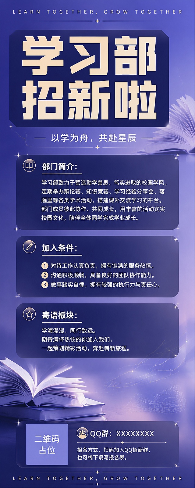 校园学生会学习部招新海报，风格简约高级潮流，摒弃幼稚卡通元素，整体底色为蓝紫柔和渐变背景，搭配细碎星光线条低调装饰，不花哨。版面结构：页面最顶端放置英文装饰标语；画面中上区域放置超大粗体标题"学习部招新啦"，字体为方正粗黑字体，笔画厚重扎实，仅搭配简约底色衬底，无霓虹发光特效；标题下方放置副标题"以学为舟，共赴星辰"。画面中间区域设置三个圆角深色半透明信息卡片，依次划分板块：
1. 部门简介：
学习部致力于营造勤学善思、笃实进取的校园学风，定期举办辩论赛、知识竞赛、学习经验分享会、落雁里等各类学术活动，搭建课外交流学习的平台。部门成员彼此协作、共同成长，用丰富的活动充实校园文化，陪伴全体同学完成学业成长。

2. 加入条件：
1. 对待工作认真负责，拥有饱满的服务热情。
2. 沟通积极顺畅，具备良好的团队协作能力。
3. 做事踏实自律，拥有较强的执行力与责任心。

3. 寄语板块：
学海漫漫，同行致远。期待满怀热忱的你加入我们，一起策划精彩活动，奔赴崭新旅程。
文字排版规整，字号层次分明。卡片四周只用少量星芒光点点缀，不抢夺文字视觉重心。页面最底部设置联系方式栏，预留二维码与QQ群文字位置，二维码区域使用纯色方块占位符呈现，方块中央标注"二维码占位"文字，严禁生成任何可识别的二维码图案，版面首尾用同款英文标语呼应，整体干净利落。元素全部围绕书本、书页、知识线条设计，不使用运动类元素，不要童趣贴纸，拒绝幻彩特效。收尾文案：报名方式：扫码加入QQ招新群，也可线下填写报名表。主次对比强烈，标题抓人眼球，版面成熟稳重，适合大学生学生会招新。色调：蓝紫渐变主色，搭配浅金点缀，字体风格：粗黑体标题，常规黑体正文，禁止卡通人物、厚霓虹光效、大面积彩色贴纸。所有文字必须精确渲染，不得错位、遗漏。版式精美，2:5竖版海报。
