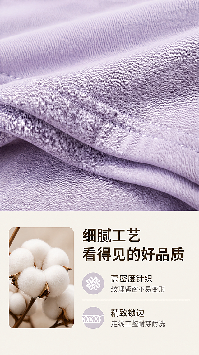 [第3屏] 细节特写-一两棉花裤面料纹理与做工细节展示。本屏使用【图1】生成，放大展示面料局部。
[氛围/风格] 质感特写风，柔和侧光，突出面料肌理，真实细腻商业摄影质感。
[元素布局] 画面上半部分放置棉花裤面料肌理特写，占据约60%画面，保持原产品浅紫色棉柔质感和颜色，放大展示针织纹理和走线细节。下半部分排版文字说明，左侧添加棉花原材料小图辅助展示，整体构图饱满，细节清晰，主体突出。
[光影质感] 侧面柔和主光打亮面料纹理，形成自然肌理阴影，强化面料凹凸质感，特写部分清晰锐利，细节可见。
[配色色系] 全局底色：#F5F1E9（浅原木色）；主体配色：#C8C2E0（浅紫面料）；辅助色：#FFFFFF（文字区域背景） + #333333（深棕色文字）。
[视角构图] 特写平视视角，上半部分特写下半部分文字，竖向构图符合手机浏览习惯，动线清晰。
[文字版式] 底部区域主标题「细腻工艺 看得见的好品质」加粗深棕色；副标题分两点说明：「高密度针织 纹理紧密不易变形」「精致锁边 走线工整耐穿耐洗」；文字清晰整齐，不遮挡特写主体。
[比例分辨率] 9:16 竖版比例，4K分辨率，文字清晰可辨，超高清。
[负向提示词] 纹理模糊，面料变形，颜色偏差，文字错乱，水印，背景杂乱，细节丢失，做工错误。