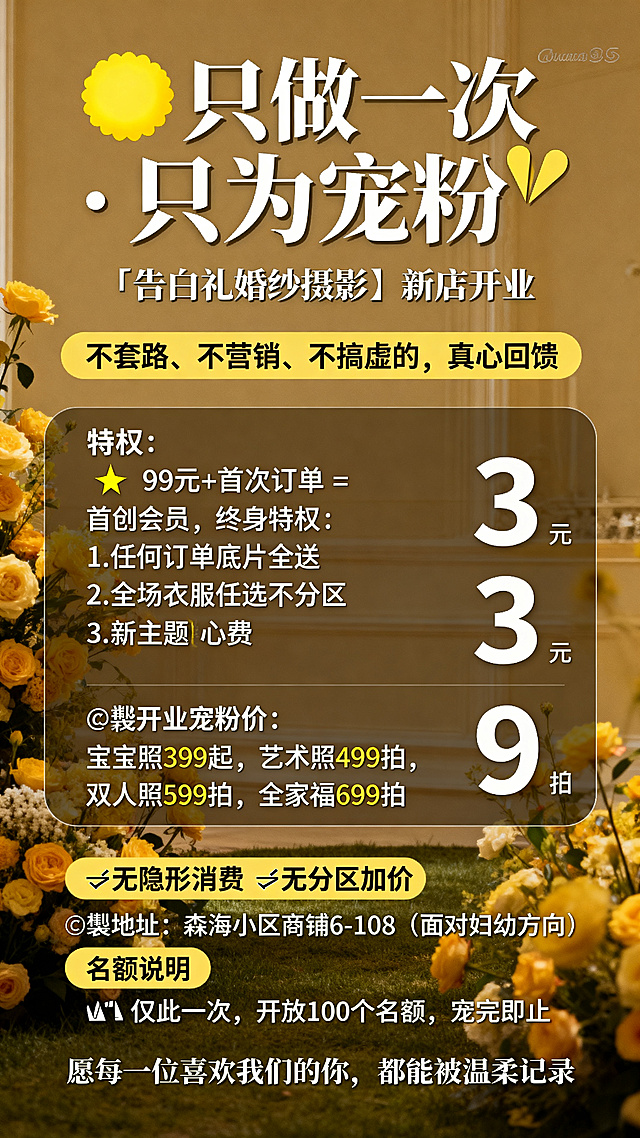婚纱摄影新店开业宠粉活动宣传海报，温馨浪漫暖黄色调，主体文字：'💛 只做一次 · 只为宠粉 💛 『告白礼婚纱摄影』新店开业 不套路、不营销、不搞虚的，真心回馈。✨ 99元+首次订单 = 首创会员，终身特权：1.任何订单底片全送 2.全场衣服任选不分区 3.新主题随心拍免费拍。📸开业宠粉价：宝宝照399起，艺术照499拍，双人照599拍，全家福699拍。❌无隐形消费 ❌无分区加价 📍地址：森海小区商铺6-108（面对妇幼方向） ⚠️仅此一次，开放100个名额，宠完即止。愿每一位喜欢我们的你，都能被温柔记录'，排版清晰规整，将每条特权和价格用序号清晰排列，适合朋友圈推广，高级温馨浪漫风格。