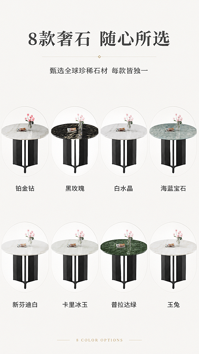 [第7张] SKU色卡总览页-8款奢石配色矩阵展示。本张使用【图1】作为商品主体参考，展示8款不同台面颜色。
[氛围/风格] 高级选配色卡展示，简约轻奢，商业摄影质感。
[元素布局] 画面顶部标题区，中部2行4列共8个圆形台面色卡小图，每个色卡下方标注色名；8款分别为：铂金钻、黑玫瑰、白水晶、海蓝宝石、新芬迪白、卡里冰玉、普拉达绿、玉兔；每个圆形台面纹理自然，每款对应真实大理石纹理质感。
[光影质感] 均匀柔光照明，每款颜色准确，纹理清晰，整体干净高级。
[配色色系] 全局底色 #F8F6F2；主色米白+深灰；辅助色各款大理石本色。
[视角构图] 上标题下矩阵网格，竖向阅读动线。
[文字版式] 顶部主标题「8款奢石 随心所选」，副标题「甄选全球珍稀石材 每款皆独一」；中部8格色卡下方各标注色名；底部英文小字「8 COLOR OPTIONS」；文字清晰可读。
[比例分辨率] 9:16竖版比例，4K分辨率，文字清晰可辨，高清画质。
[负向提示词] 颜色偏差，纹理混乱，水印，文字错乱，色卡变形。