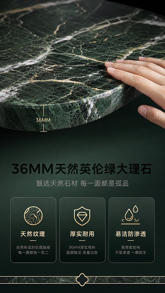 [商品] 使用【图1】DT-6613餐桌台面部分；保留英伦绿大理石天然纹理、颜色、36MM厚度感；增强纹理细节和石材通透质感，不改变材质外观。
[画面] 目标：台面材质工艺证明页，突出36MM天然英伦绿大理石质感。上半部分为大理石台面微距特写，占画面约50%，展示天然纹理脉络和厚度切面；下半部分为文案+3个材质卖点图标；台面边缘清晰可见厚度，有手部轻轻触摸台面的动作体现质感；背景为深色渐变，突出石材本身。
[视觉] 套系策略：风格=现代轻奢高级商业摄影；标题字=现代无衬线粗黑体；正文字=简洁无衬线体；主色=深墨绿+哑光黑；背景延展=基于深墨绿做深浅层级、同色渐变和细腻石材/金属质感；强调色=香槟金，仅用于小面积图标、引线、标签和装饰线条；标题色=哑光黑/深墨绿；正文色=中灰；组件=圆角深色信息卡、细金线引线、大理石纹理装饰条；光影=侧光打亮石材纹理，体现层次和通透感。
[文字] 下方文案区：主标题「36MM天然英伦绿大理石」，副标题「甄选天然石材 每一面都是孤品」，3个材质卖点横向排列：「天然纹理」「厚实耐用」「易洁防渗透」；配厚度标注线和图标；文字不遮挡台面纹理主体。
[规格] 图片比例9:16竖版，4K分辨率，淘宝/天猫详情页适配；避免变形、错字、文字过小、冷蓝灰背景、产品颜色改变、材质失真、极限词。