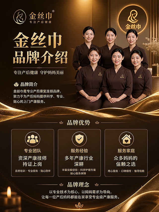 [商品] 金丝巾品牌上门产康服务；品牌定位为专业产后康复连锁品牌，专注女性产后健康管理，特别是乳腺专项护理，保留品牌名"金丝巾"。
[画面] 目标：品牌介绍页，展示品牌实力与专业形象，建立信任感。构图：上下结构，上半部分品牌形象区（专业团队合影+品牌Logo位置），下半部分品牌优势数据+理念。主体占比：品牌内容占80%。阅读动线：从上到下。前中后景：前景金色装饰元素、中景品牌形象与数据卡片、后景暖棕渐变背景+光晕。
[视觉] 套系策略：风格=高端轻奢暖金棕调商业设计；标题字=优雅衬线粗体；正文字=现代无衬线体；主色=深棕+暖金色；背景延展=基于深棕底色做金色光晕渐变、高级质感纹理；强调色=璀璨金，用于品牌名、数据数字、图标；标题色=暖金色；正文色=米白色；组件=金色数据卡片、品牌分割线、专业图标组；光影=顶部暖光打下，营造高端品牌氛围。
[文字] 顶部主标题：金丝巾 品牌介绍；品牌slogan：专注产后健康 守护妈妈美丽；品牌简介：金丝巾是专业产后康复连锁品牌，致力于为产后妈妈提供科学、专业、贴心的上门产康服务；三大品牌优势数据卡片：专业团队-资深产康技师持证上岗、服务经验-多年产康行业深耕、服务家庭-众多妈妈的信赖之选；底部品牌理念：以专业技术为核心，以妈妈需求为导向，让每一位产后妈妈都能在家享受专业级产康服务；文字全部横排，层级分明。
[规格] 图片比例3:4竖版，4K分辨率，避免冷蓝色调、文字过小、虚假数据、绝对化用语、医疗资质宣称。