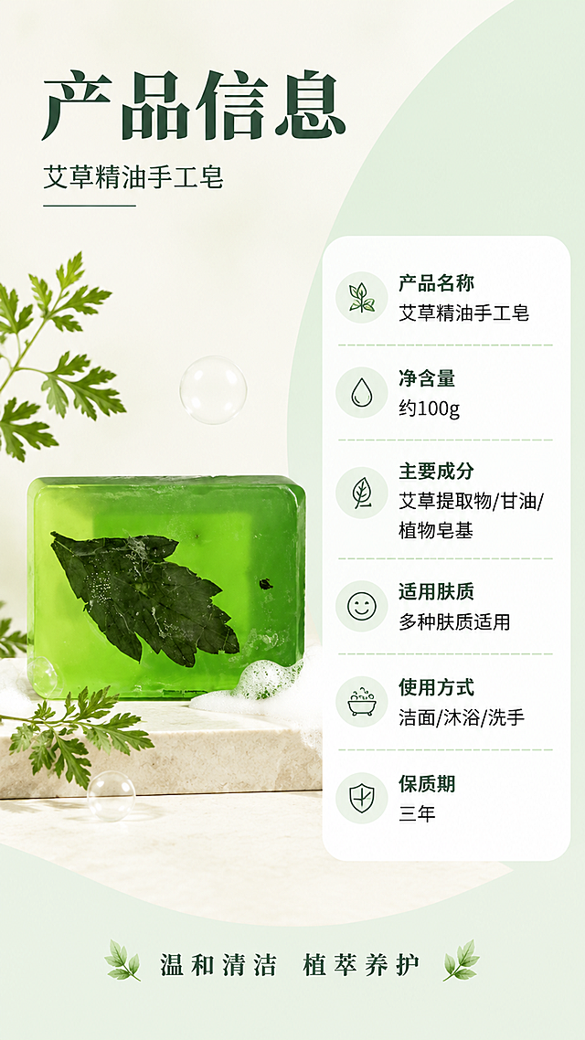 [第8张] 详情页规格信息页-艾草手工皂产品参数。本张使用【图1】作为商品主体，保持绿色透明皂体外观一致。
[氛围/风格] 简约专业风，信息清晰，干净规整，商业设计质感。
[元素布局] 左侧放置艾草手工皂产品图，占比约40%，皂体旁有艾草叶和泡沫点缀；右侧是竖排参数信息表；背景为浅米色+淡绿色块拼接，底部有浅色台面承托。
[光影质感] 均匀柔光照明，产品立体感强，信息卡片清晰，整体明亮干净。
[配色色系] 全局底色 #FAFAFA 米白+#E8F5E9 浅绿拼接；主色深绿标题；辅助色白色信息框、浅绿分隔线；点缀色黑色正文。
[视角构图] 左物右表布局，正面平视，阅读动线从左到右。
[文字版式] 顶部主标题「产品信息」，副标题「艾草精油手工皂」；右侧参数表：「产品名称」「艾草精油手工皂」、「净含量」「约100g」、「主要成分」「艾草提取物/甘油/植物皂基」、「适用肤质」「多种肤质适用」、「使用方式」「洁面/沐浴/洗手」、「保质期」「三年」；底部小字「温和清洁 植萃养护」；文字清晰层级分明，参数易读。
[比例分辨率] 9:16 竖版比例，4K 分辨率，文字清晰可辨，高清画质。
[负向提示词] 皂体变形，颜色偏差，水印，文字错乱，参数模糊，产品图模糊。