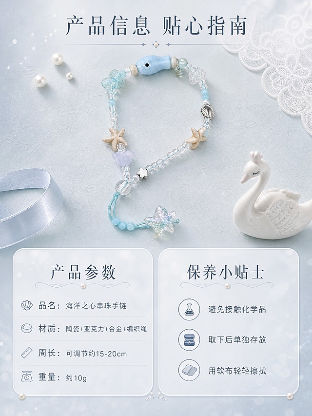 [商品] 使用【图2】海洋之心串珠手链；保留全部结构、颜色和材质；产品完整展示。
[画面] 页面目标：规格信息，提供清晰选购参考和保养指南。构图：上下结构，上半部分40%是手链完整展示图，居中放置在浅灰蓝色肌理背景上，周围点缀小珍珠和蕾丝边；下半部分60%是左右两栏信息卡，左栏是产品参数，右栏是保养小贴士。
[视觉] 套系策略：风格=治愈芭蕾风精致商业摄影；标题字=纤细优雅宋体衬线体；正文字=简洁细黑体；主色=浅灰蓝色；背景延展=基于浅灰蓝做深浅渐变、细腻肌理和柔化光斑层次；强调色=奶油珍珠白，仅用于小面积装饰点、引线和标签；标题色=深灰蓝色；正文色=中灰蓝色；组件=细菱形分隔线、珍珠装饰点、柔边半透明底；光影=柔和均匀布光，产品清晰。
[文字] 画面顶部居中放主标题「产品信息 贴心指南」，深灰蓝色大字号；左栏参数标题「产品参数」，下方列出：「品名：海洋之心串珠手链」「材质：陶瓷+亚克力+合金+编织绳」「周长：可调节约15-20cm」「重量：约10g」；右栏标题「保养小贴士」，下方列出：「避免接触化学品」「取下后单独存放」「用软布轻轻擦拭」；文字清晰可读，排版整齐。
[规格] 图片比例3:4竖版，4K，避免变形、错字、文字过小、廉价塑料感、杂乱背景、绝对化用语。