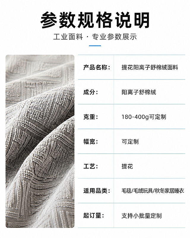 [第7屏] 参数规格说明模块，工业面料专业参数展示。本屏使用【图1】作为左侧面料小图展示。
[氛围/风格] 极简白底商务风，专业工整，清晰易读。
[元素布局] 左侧放置面料小图，右侧放置清晰参数表格，表格使用浅蓝线条分割，无花哨装饰，整体干净简洁，参数排列整齐。
[光影质感] 均匀柔光，无明显阴影，文字和参数都清晰展示。
[配色色系] 全局底色 #ffffff 纯白；主色浅蓝分割线条；辅助色黑色文字，灰色面料。
[视角构图] 左图右表，左右分栏，重心平衡，信息排布清晰。
[文字版式] 表格参数依次为：产品名称：提花阳离子舒棉绒面料、成分：阳离子舒棉绒、克重：180-400g可定制、幅宽：可定制、工艺：提花、适用品类：毛毯/毛绒玩具/秋冬家居睡衣、起订量：支持小批量定制；字体工整清晰，行间距舒适，适配移动端阅读。
[比例分辨率] 3:4竖版比例，4K分辨率，文字清晰可辨，高清画质。
[负向提示词] 表格错乱，文字模糊，文字过小，水印，花哨装饰遮挡参数