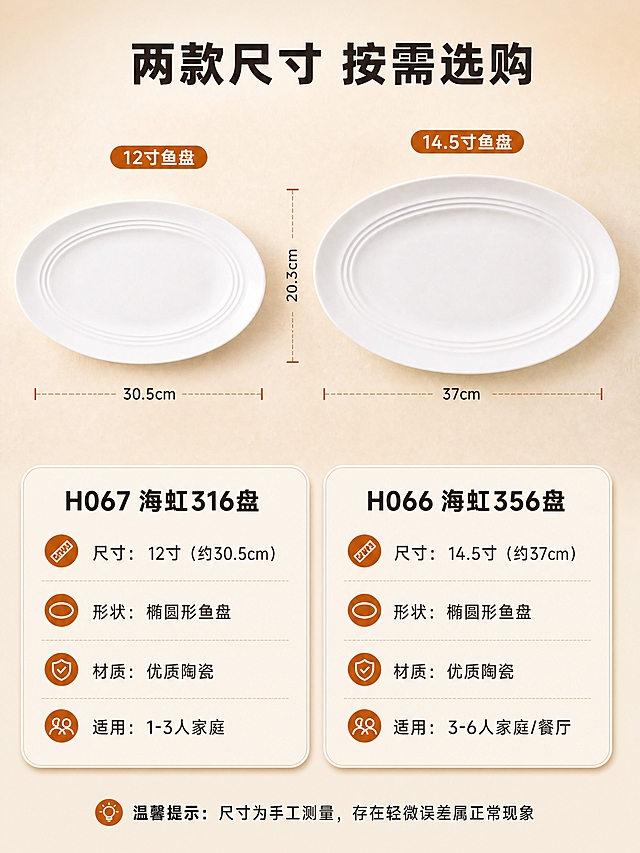 [商品] 使用【图1】海虹316盘（H067）12寸鱼盘和【图2】海虹356盘（H066）14.5寸鱼盘；保留两款纯白色陶瓷椭圆鱼盘外形、尺寸比例差异、盘边三道同心弧线纹理；两款并排放置，大小对比清晰。
[画面] 规格参数页，目标清晰展示两款产品的尺寸差异与详细参数。上下构图，上方产品对比区占50%，两款鱼盘并排平放，12寸在左，14.5寸在右，中间标注尺寸对比线，直观展示大小差异。下方参数信息卡区占50%，左右分栏对应两款产品。浅米白渐变背景，简洁干净。
[视觉] 套系策略：风格=真实生活感厨房商业摄影；标题字=粗黑体；正文字=常规黑体；主色=米白暖调；背景延展=基于米白暖调做浅渐变、同色系质感延展；强调色=暖橙棕，仅用于小面积图标、引线和标签；标题色=深棕灰；正文色=中暖灰；组件=圆角浅底信息卡、细线引线、尺寸标注线；光影=柔和均匀顶光，清晰展示产品轮廓与尺寸比例。
[文字] 顶部主标题"两款尺寸 按需选购"。左侧参数卡标题"H067 海虹316盘"，内容：「尺寸：12寸（约30.5cm）」「形状：椭圆形鱼盘」「材质：优质陶瓷」「适用：1-3人家庭」。右侧参数卡标题"H066 海虹356盘"，内容：「尺寸：14.5寸（约37cm）」「形状：椭圆形鱼盘」「材质：优质陶瓷」「适用：3-6人家庭/餐厅」。底部补充说明：「温馨提示：尺寸为手工测量，存在轻微误差属正常现象」。文字为白色带黑色描边，清晰易读。
[规格] 图片比例3:4竖版，4K，避免变形、错字、文字过小、尺寸比例失真、参数虚构夸大。