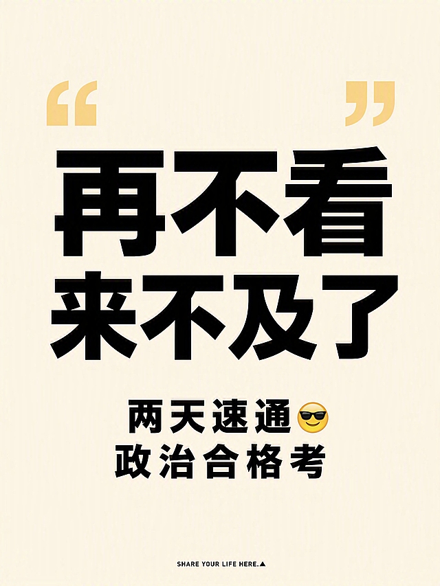 小红书笔记大字封面，纯大字，ins清新极简风，版式精美，小红书笔记封面质感，适合信息流点击。主标题必须完整呈现且为画面视觉中心，逐字锁定：「再不看来不及了」。副标题：「两天速通😎 政治合格考」。主标题字号占画面约50%视觉权重，清晰可读，不得增删改字。背景：米黄色纯色背景，干净清爽。标题排版：居中黑色粗黑体扁平字，非3D立体，采用纯大字P07极简策略，文字居中排版。装饰：画面上方有一对大号浅黄色双引号装饰，置于主标题上方两侧；底部小字英文：「SHARE YOUR LIFE HERE.▲」，小号字体居中排列。整体氛围：扁平化极简设计，无多余图案，干净清爽，平面矢量风。画质：高清细腻，信息层级清晰，主标题与背景强对比，文字完整处于安全区内不可裁切，四周留安全边距。画面比例3:4，4K。