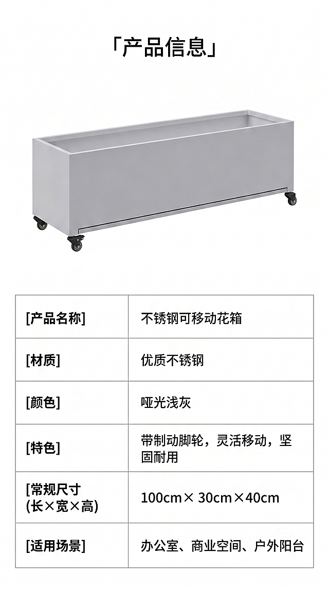 [第8屏] 产品规格参数页，不锈钢可移动花箱规格汇总。本屏使用【图1】作为产品主体示意。
[氛围/风格] 简约信息页，清晰规整，专业严谨。
[元素布局] 上半部分为产品侧视图，保留原图轮廓和结构，下半部分为规格参数表，参数表分两列，左侧参数名称，右侧参数值，表格线条清晰。
[光影质感] 均匀柔光，产品清晰，表格文字锐利可读，无杂乱阴影。
[配色色系] 全局底色 #FFFFFF，表格浅灰分隔线，黑色文字，产品浅灰色，简洁明快。
[视角构图] 上图下表的上下构图，产品居中，参数表规整排列，信息一目了然。
[文字版式] 顶部标题「产品信息」，参数包含：产品名称、材质、颜色、特色、常规尺寸（长×宽×高）、适用场景，文字对齐整齐，清晰易读。
[比例分辨率] 9:16竖版比例，4K分辨率，文字清晰可辨，高清画质。
[负向提示词] 产品变形，参数错位，文字模糊，表格杂乱，水印
