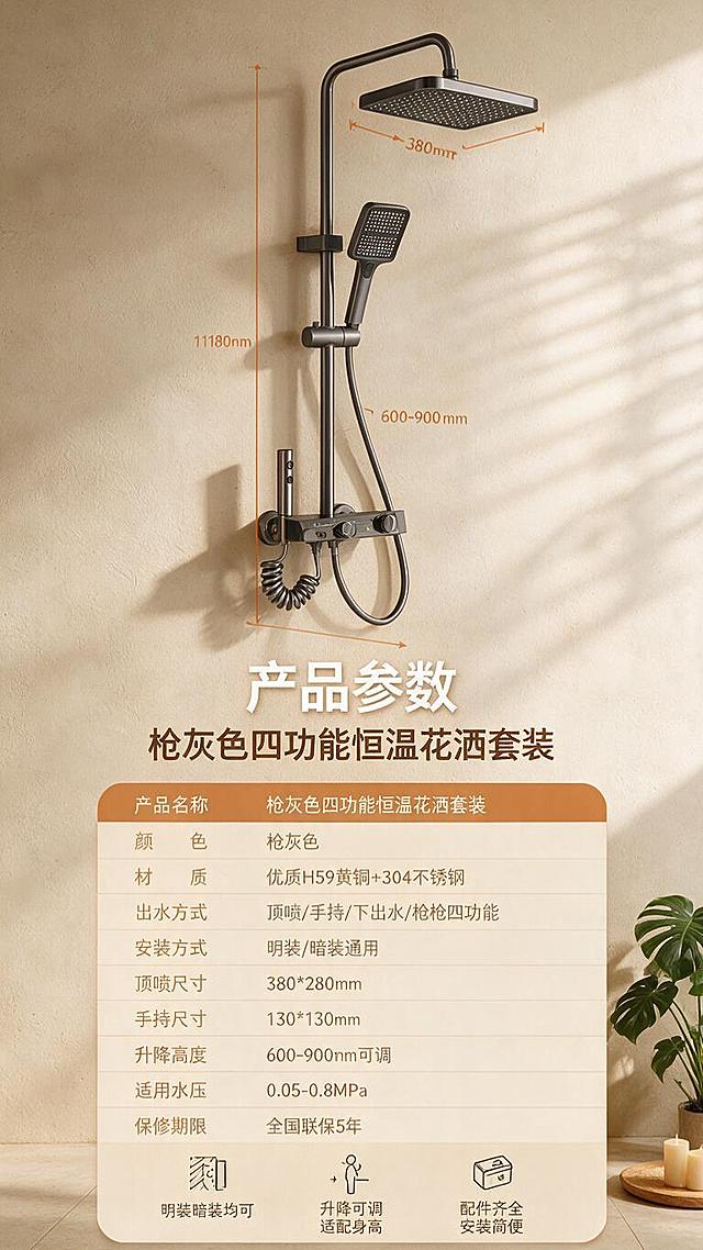 [详情图-6] 产品参数与安装示意：完整规格参数表+安装示意图，收口购买决策。
[统一基调] 风格=侘寂风暖调卫浴商业摄影；主色=奶咖色+暖米杏+原木色；背景=微水泥质感暖米色墙面+哑光浅米色地砖；强调色=暖橘棕（仅用于标签、按钮、小面积点缀）；标题字=现代简约粗黑体；标题字色=奶白色（深底）/深咖色（浅底）；正文字=简洁无衬线体；正文字色=暖中灰；组件=圆角暖橘色标签条、简约线条图标；光影=左侧自然光+顶部柔和补光，百叶窗条状光影，金属表面带温暖环境色反射。
[画面] 上半部分约50%：产品侧视全貌（安装在暖米色墙面上）+暖橘色尺寸引线标注（总高、顶喷宽、阀体宽、升降范围等）；下半部分约50%：圆角浅米色参数表格+安装注意事项小图标；背景为暖米色微水泥墙面，底部有浅米色地面；右下角放一盆小绿植+原木色小物件点缀。
[光影质感] 商业摄影质感，均匀暖柔光；产品清晰立体，尺寸线精准；表格有轻微阴影，层次分明。
[配色] 暖米杏背景+浅米色表格+暖橘棕表头与尺寸线+深咖色文字；温暖专业。
[文字版式] 顶部主标题"产品参数"，副标题"枪灰色四功能恒温花洒套装"；参数表约10项：产品名称、颜色、材质、出水方式、安装方式、顶喷尺寸、手持尺寸、升降高度、适用水压、保修期限；底部安装提示3条："明装暗装均可""升降可调 适配身高""配件齐全 安装简便"；文字全部横排，表格清晰。
[输出要求] 比例9:16竖版，文字清晰可读，参数准确；禁止变形、错字、模糊、冷蓝背景、表格混乱、尺寸标注错误。