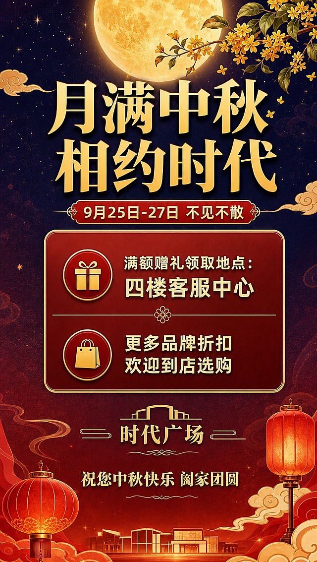 [商品] 使用【图1】中秋活动尾图，商品处理：保留整体画面构图、圆月、桂花枝、祥云、灯笼、红金配色、标题字体风格、信息卡样式、底部商场剪影等所有视觉元素；仅修改文字内容和底部布局。
[画面] 第7张尾图修改版，目标将"一楼客服中心"改为"四楼客服中心"，并去掉底部地址和营业时间两行，调整下方布局使画面均衡。竖版构图，保持原阅读动线从上到下，底部去掉地址营业时间后，祝福语位置上移，画面更紧凑协调。
[视觉] 套系策略：风格=新中式国潮商场促销风，喜庆雅致；标题字=粗宋体系列，厚重有力；正文字=现代无衬线体，清晰易读；主色=朱砂红+暖金；背景延展=从暖红到深靛蓝渐变，带细腻云纹和星光点点；强调色=暖金色，用于标题、图标、分割线；标题色=暖金渐变；正文色=米白+浅金；组件=圆角金边信息卡、云纹装饰、灯笼元素、桂花枝；光影=暖月光氛围，整体温馨柔和。
[文字] 顶部主标题"月满中秋 相约时代"，副标题"9月25日-27日 不见不散"保持不变。中部信息卡：第一行"满额赠礼领取地点：四楼客服中心"（将"一楼"改为"四楼"），第二行"更多品牌折扣 欢迎到店选购"保持不变。去掉地址和营业时间两行及其图标，"时代广场"字样下方直接衔接祝福语"祝您中秋快乐 阖家团圆"，调整间距使整体布局均衡美观。文字全部横排。
[规格] 图片比例9:16竖版（1080×1920），分辨率4K，负向提示：避免改变原有配色、字体、装饰元素，避免画面变形、错字、新增地址营业时间内容。