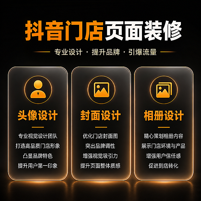 [第2屏] 抖音门店页面装修服务详情页，完全复刻用户【图2】的文字信息，优化视觉设计，保持4:3比例，延续整体黑橙风格。
[氛围/风格] 深黑橙金高级商务风，半透明玻璃卡片，和整套详情页视觉风格统一。
[元素布局] 顶部通栏大标题「抖音门店页面装修」，标题下方副标题「专业设计 · 提升品牌 · 引爆流量」，下方三个等宽圆角卡片并排，分别展示头像设计、封面设计、相册设计三大服务，每个卡片顶部圆形图标，中间橙色大标题，下方白色卖点文字，完全保留用户图2的全部文案内容，只优化视觉质感。
[光影质感] 深黑背景带渐变柔光，卡片半透明磨砂质感，橙色图标和标题突出，文字清晰对比度高，光影自然高级，和整套风格统一。
[配色色系] 全局底色 #121212，主色橙色 #F79432，文字白色，卡片深灰半透明，延续用户图片配色。
[视角构图] 顶部标题，下方三卡片横排，对称均衡，阅读动线清晰。
[文字版式] 主标题「抖音门店页面装修」大字体，橙白撞色；副标题浅金色居中；每个卡片内标题橙色大字体，卖点白色小字体分行排布，行间距舒适，移动端清晰可读。
[比例分辨率] 4:3 比例，4K分辨率，文字清晰可辨，高清画质。
[负向提示词] 文字错乱，文字过小，变形，颜色偏差，水印，错字漏字，平台logo，背景杂乱