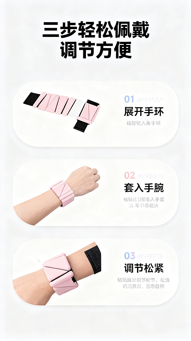 [第4屏] 功能使用演示，负重硅胶三角手环，展示调节佩戴步骤。
[氛围/风格] 步骤演示清晰风格，简约干净，图文结合，易于理解。
[元素布局] 画面顶部标题，下方分为上下三个步骤区域，每个区域配示意图和说明文字。第一步展示展开手环，第二步展示佩戴到手腕，第三步展示粘贴魔术贴调节松紧。第三步区域放入完整产品佩戴效果，保持产品颜色结构与输入产品图一致。每个步骤区域用圆角卡片区分，间距舒适。背景为浅灰白色，整体干净整洁。
[光影质感] 均匀明亮光线，每个步骤都清晰可见，产品佩戴效果真实自然，阴影柔和。
[配色色系] 全局底色：#F8F8F8；步骤卡片：#FFFFFF；步骤编号点缀色：#F9B3CB；文字：#111111。
[视角构图] 垂直步骤流程构图，从上到下阅读，每个步骤展示完整，动线清晰。
[文字版式] 顶部主标题「三步轻松佩戴 调节方便」，黑色加粗居中；每个步骤标注编号「01 展开手环」「02 套入手腕」「03 调节松紧」，每个步骤配一行小字说明，文字清晰，字号适合移动端阅读，示意图和文字排版整齐不拥挤。
[分辨率] 2K分辨率，文字清晰可辨，超高清。
[负向提示词] 产品变形，结构错误，颜色偏差，文字错乱，步骤混乱，背景杂乱，诱导点击。