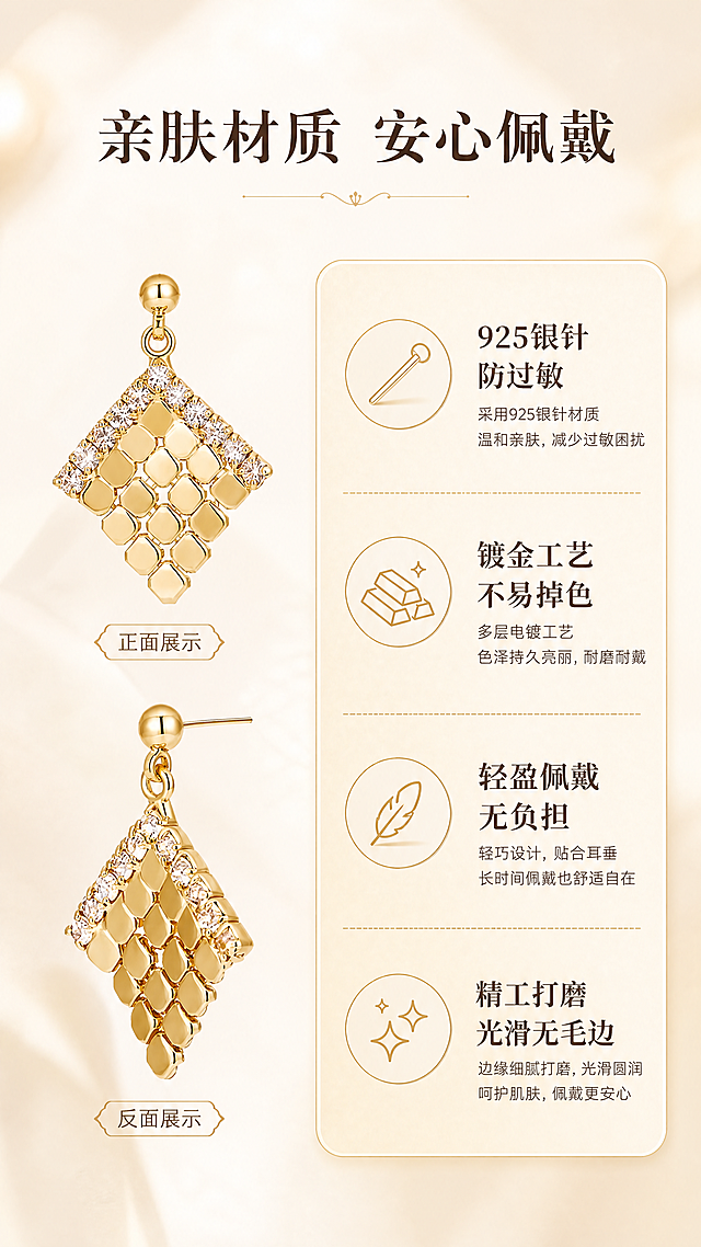 [商品] 使用【图3】金色菱格纹镶钻耳环正反两面白底图；保留耳环的菱形轮廓、菱格金属纹理、顶部圆珠耳钉、针式耳针、镶钻设计、金色金属光泽；耳环正反结构与原图完全一致。
[画面] 页面目标：材质卖点展示，突出银针防过敏、不易掉色等核心品质卖点。构图：竖版9:16，左右分栏，左侧耳环正面+反面上下排列展示，右侧信息卡区域。景别：产品中景，正反两面清晰可见。前中后景：前景耳环主体清晰，中景浅金信息卡，后景奶油米白渐变背景。
[视觉] 套系策略：风格=法式轻奢高级商业摄影，暖调光影，温柔知性；标题字=优雅衬线体+中文宋体，粗细对比；正文字=简洁无衬线体，纤细优雅；主色=奶油米杏+复古金；背景延展=基于奶油米杏做深浅渐变、暖调柔焦背景；强调色=复古金，仅用于小面积图标、引线、标签和文字高亮；标题色=深棕咖；正文色=暖棕灰；组件=圆角浅金信息卡、细金线分隔、优雅图标；光影=均匀暖柔光，金属质感细腻，正反两面细节清晰。
[文字] 顶部主标题：亲肤材质 安心佩戴；右侧信息卡4个卖点（配小图标）：1. 925银针 防过敏；2. 镀金工艺 不易掉色；3. 轻盈佩戴 无负担；4. 精工打磨 光滑无毛边。文字均为横排，信息卡排版整齐美观。
[规格] 图片比例9:16竖版，4K分辨率，负向提示：避免耳环变形、材质表述虚假、文字模糊、冷蓝背景、极限词（最好/第一等）、水印、二维码。