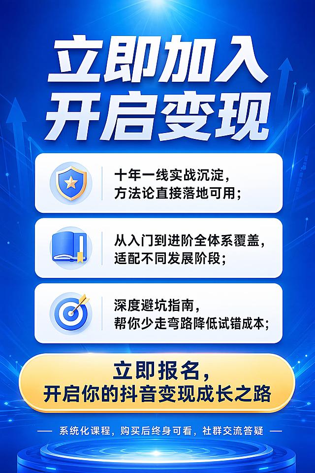 [第9屏] 行动号召页，课程报名转化页，总结价值引导报名，无重复文字，衔接自然收尾。
[氛围/风格] 积极专业，和整体风格统一，有号召感染力但不夸张，衔接前面页面自然。
[元素布局] 顶部大标题「立即加入 开启变现」，中间三段核心价值总结，文字独有不重复前面内容：1. 十年一线实战沉淀，方法论直接落地可用；2. 从入门到进阶全体系覆盖，适配不同发展阶段；3. 深度避坑指南，帮你少走弯路降低试错成本；下方放置报名引导语“立即报名，开启你的抖音变现成长之路”，底部放置服务提示“系统化课程，购买后终身可看，社群交流答疑”。所有文字不重复前面页面内容。
[光影质感] 整体明亮突出，行动号召区域对比度更高，吸引注意力，光影统一。
[配色色系] 深蓝色渐变到浅蓝色，白色标题文字，浅色价值卡片，整体和前面页面配色统一协调。
[视角构图] 纵向居中排版，信息集中，符合移动端阅读习惯，收尾自然。
[文字版式] 主标题超大加粗白色字体，价值要点使用白色卡片配深色文字，引导报名文字加粗突出，服务提示小号浅色文字，所有文字清晰不遮挡，字号规范统一。
[比例分辨率] 2:3竖版比例，4K分辨率，文字清晰可辨，高清画质。
[负向提示词] 文字错乱，文字过小，排版混乱，水印，杂乱背景，过度夸张低俗设计，重复前面页面文字，相同标题重复