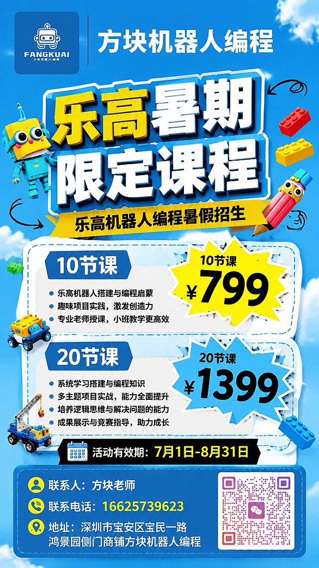 「图片1」「图片1」「图片1」乐高机器人编程暑假招生
乐高暑期
限定课程
10节课 799
20节课1399
活动有效期7月1-8.31
左上角带这个logo 右边写方块机器人编程，用优设标题黑的字体，并且用白色文字，大小为200 方块机器人编程
联系电话：16625739623
联系人：方块老师
地址：深圳市宝安区宝民一路鸿景园侧门商铺方块机器人编程