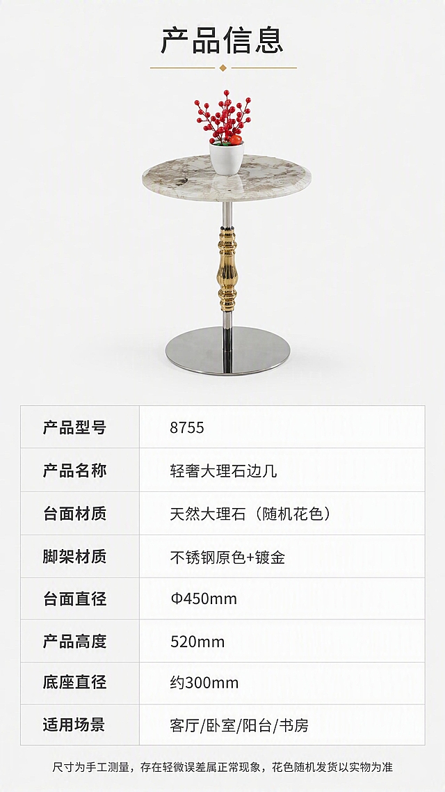 [第8张] 详情页产品信息-规格参数收口页。本张使用【图1】作为产品示意。
[氛围/风格] 简约专业风，清晰规整，信息一目了然，商业摄影质感。
[元素布局] 画面上半部分为边几正面全貌小图，居中放置，占比约30%，浅灰背景；下半部分为规格参数表，整齐排列。产品结构、材质、颜色与输入产品图一致。
[光影质感] 均匀柔光，产品清晰，底部柔和投影，整体干净专业。
[配色色系] 全局底色 #FFFFFF（纯白）；主色深灰文字+产品本身；辅助色浅灰表格线；点缀色金色表头装饰。
[视角构图] 上产品下参数，上下分区布局，阅读动线从上到下。
[文字版式] 顶部标题「产品信息」，金色下划线装饰；下方产品小图居中；再下方为参数表格，左列参数名右列参数值，浅灰分隔线；表格包含：「产品型号」「8755」、「产品名称」「轻奢大理石边几」、「台面材质」「天然大理石（随机花色）」、「脚架材质」「不锈钢原色+镀金」、「台面直径」「Φ450mm」、「产品高度」「520mm」、「底座直径」「约300mm」、「适用场景」「客厅/卧室/阳台/书房」；底部小字提示「尺寸为手工测量，存在轻微误差属正常现象，花色随机发货以实物为准」。
[比例分辨率] 9:16竖版比例，4K分辨率，文字清晰可辨，高清画质。
[负向提示词] 产品变形，缺件错件，结构错误，颜色偏差，水印，文字错乱，文字过小，背景杂乱。