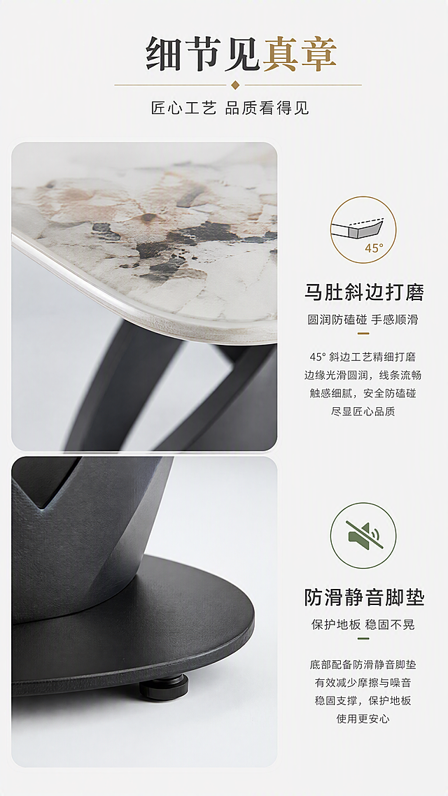 [第6张] 细节工艺页-岩板边缘处理与脚架底部细节展示。本张使用【图1】作为商品主体，重点展示细节部位。
[氛围/风格] 精致工艺特写风，高级质感，明亮通透。
[元素布局] 画面分左右两大区：左侧上半为岩板马肚下斜边缘45°特写，展示打磨光滑的斜边工艺；左侧下半为脚架底部圆盘与防滑脚垫特写；右侧为细节说明文字+图标组；产品细节特征与输入图完全一致。
[光影质感] 侧光勾勒边缘弧度，微距拍摄质感细腻，岩板边缘高光清晰，脚垫橡胶质感真实。
[配色色系] 全局底色#F8F8F6浅灰白亮调；主色岩板白+黑脚架；辅助色深灰文字、金色点缀、绿色品质图标。
[视角构图] 左右分栏布局，左图右文，阅读动线顶部标题→左侧特写→右侧说明。
[文字版式] 顶部通栏主标题「细节见真章」，副标题「匠心工艺 品质看得见」；右侧上下两组说明，每组配图标+标题+简述：「马肚斜边打磨」「圆润防磕碰 手感顺滑」；「防滑静音脚垫」「保护地板 稳固不晃」；文字清晰，层级分明。
[比例分辨率] 9:16竖版比例，4K分辨率，文字清晰可辨，高清画质。
[负向提示词] 边缘变形，细节模糊，材质不真实，颜色偏差，水印，文字错乱。