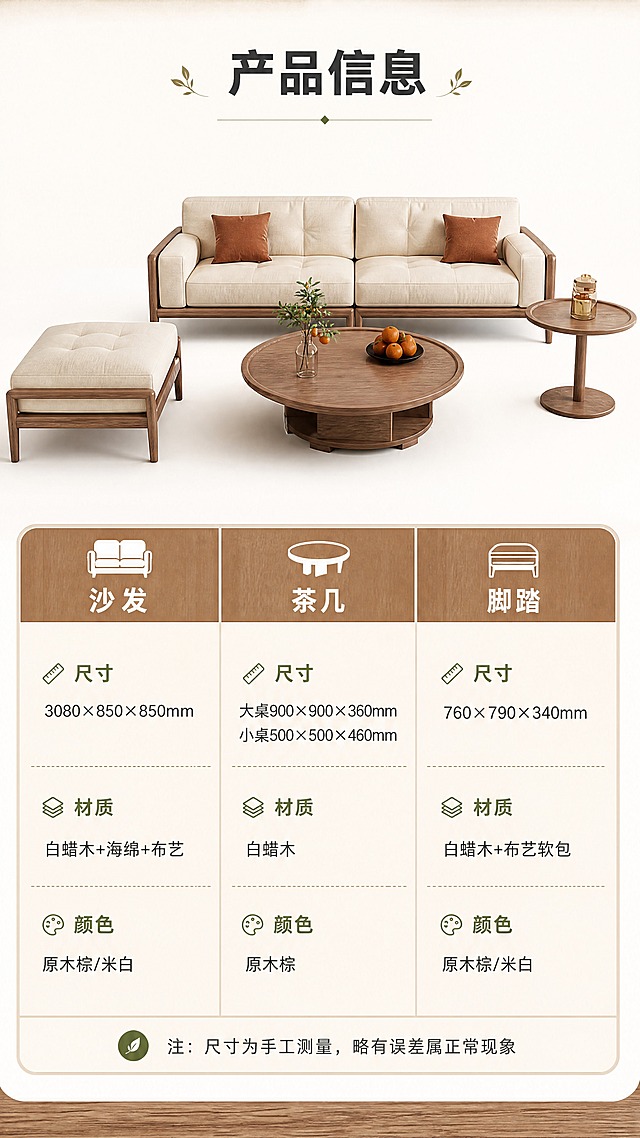 [商品] 使用【图1】沙发、【图2】茶几、【图3】脚踏三件套正视图组合；保留各产品白蜡木框架、米色布艺、结构比例与原图一致；产品清晰完整展示。
[画面] 页面目标：产品信息参数表，全套详情页收口，清晰展示三件套的规格参数。上下分区型构图：上半部分约2/5为三件套正视图（沙发居中，茶几在前方，脚踏在侧旁，白底或浅米色底）；下半部分约3/5为规整的参数表格，分三列（沙发/茶几/脚踏）展示尺寸、材质、颜色等信息；整体简洁专业，信息层级清晰。
[视觉] 套系策略：风格=日式原木风北欧自然感商业家居摄影；标题字=思源黑体粗体；正文字=思源黑体常规体；主色=原木棕+米杏色；背景延展=基于米杏色和原木棕做深浅层级、同色渐变和细腻木纹/织物质感；强调色=橄榄绿，仅用于小面积图标、引线和标签；标题色=深炭灰；正文色=中暖灰；组件=圆角浅底信息卡、细线引线、木质纹理装饰条；光影=均匀正面柔光，产品清晰无阴影。
[文字] 顶部大标题「产品信息」（4字）；参数表含三列：【沙发】尺寸3080×850×850mm、材质白蜡木+海绵+布艺、颜色原木棕/米白；【茶几】大桌900×900×360mm/小桌500×500×460mm、材质白蜡木、颜色原木棕；【脚踏】尺寸760×790×340mm、材质白蜡木+布艺软包、颜色原木棕/米白；表格底部一行「注：尺寸为手工测量，略有误差属正常现象」；文字全部横向排版，表格清晰，手机端可读。
[规格] 图片比例9:16竖版，4K分辨率，负向提示：避免变形、错字、文字过小、产品结构改变、颜色偏差、杂乱背景、极限词。