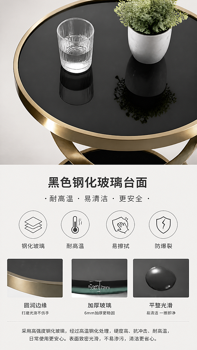 [第4张] 详情页材质解析页-黑色钢化玻璃台面细节展示。本张使用【图1】作为商品主体，重点展示玻璃台面部分。
[氛围/风格] 高端材质解析风，通透精致感，微距质感，商业摄影质感。
[元素布局] 边几上层玻璃台面俯视特写占据画面上半部分，占比约50%；下半部分为材质说明和性能演示；产品圆形黑色钢化玻璃台面、厚度、边缘打磨与输入图一致；玻璃表面可放置小物件展示承重和易清洁特性；背景为浅灰色渐变。
[光影质感] 顶部柔光均匀打亮玻璃表面，呈现细腻反光和通透感，玻璃边缘高光清晰，体现厚度和工艺。
[配色色系] 全局底色 #EDEAE6 浅灰米；主色黑色玻璃+钛金边框；辅助色白色、深灰文字。
[视角构图] 俯视+正视结合，上半俯视台面特写，下半正视说明，阅读动线顶部产品特写→中部卖点图标→底部文字说明。
[文字版式] 上图下文布局。主标题「黑色钢化玻璃台面」，副标题「耐高温 · 易清洁 · 更安全」；中部四个圆形图标卖点「钢化玻璃」「耐高温」「易擦拭」「防爆裂」；底部补充材质说明文字；文字深灰色为主，重点词黑色加粗。
[比例分辨率] 9:16竖版比例，4K分辨率，文字清晰可辨，高清画质。
[负向提示词] 玻璃变形，颜色偏差，水印，文字错乱，文字过小，玻璃有划痕气泡，背景杂乱，材质失真。