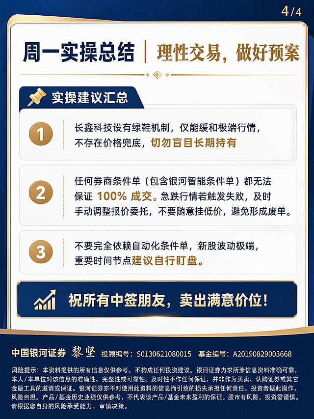 生成小红书图文卡片第4页/共4页，3:4比例1080*1440高清竖图，简约商务蓝金配色风格，专业感强，色调干净统一。主标题为“周一实操总结｜理性交易，做好预案”，正文内容：“📌实操建议汇总1、长鑫科技设有绿鞋机制，仅能缓和极端行情，不存在价格兜底，切勿盲目长期持有2、任何券商条件单（包含银河智能条件单）都无法保证 100% 成交。急跌行情若触发失败，及时手动调整报价委托，不要随意挂低价，避免形成废单。3、不要完全依赖自动化条件单，新股波动极端，重要时间节点建议自行盯盘。祝所有中签朋友，卖出满意价位！”，重要段落有修饰，排版规范。页面最底部必须放置两层文字，第一层字号略大：“中国银河证券 黎坚 投顾编号：S0130621080015 基金编号：A20190829003668”，第二层最小字号宋体左对齐：“风险提示：本资料提供的所有信息仅供参考，不构成任何投资建议。银河证券力求所涉信息资料准确可靠，本人/本单位对该信息的准确性、完整性或可靠性、及时性不作任何保证，并非作为买卖、认购证券或其它金融工具的邀请或保证。银河证券亦不对使用此资料的信息而引致的损失承担任何责任。投资者据此操作，风险自担。产品/基金历史业绩仅供参考，不代表该产品/基金未来盈利的保证。股市有风险，投资需谨慎。请根据您自身的风险承受能力，审慎决策。”，文字笔画清晰，可辨，无错字，姓名黎坚书写正确。全图无真人头像，不出现平台名称，所有文字为规范印刷体。