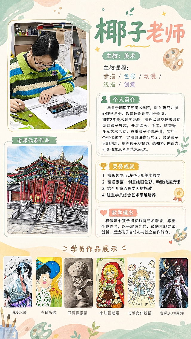 少儿美术老师简介海报，竖版，清新艺术风格，柔和马卡龙配色。左侧上半部分放置老师照片（戴眼镜、穿绿蓝条纹毛衣的女老师），照片下方放置1张老师代表作品（古建筑线描马克笔画）。右侧从上到下依次为：标题“椰子老师”，副标题“主教：美术”，“主教课程：素描 / 色彩 / 动漫 / 线描 / 创意”，“个人简介”板块（内容：毕业于湖南工艺美术学院，深入研究儿童心理学与少儿教育理论并应用于课堂。拥有2年美术教学经验，擅长以游戏趣味课堂调动孩子兴趣，开展绘画、手工、雕塑等多元艺术活动。尊重孩子个体差异，实行个性化教学，定期组织作品展示，鼓励孩子大胆创新，培养孩子观察力、感知力、创造力，引导独立思考与艺术表达。），“荣誉成就”板块（内容：1. 擅长趣味互动型少儿美术教学 2. 精通素描、创意绘画色彩、动漫线描授课 3. 结合儿童心理学因材施教 4. 注重学员综合艺术思维培养），“教学理念”板块（内容：相信每个孩子拥有独特艺术潜能，尊重个体差异，以兴趣为导向，鼓励大胆尝试创新，塑造孩子自信心与独立创作能力。）。海报底部横向排列6张学生作品小图（动漫佐助水彩画、春日来信儿童画、石膏像素描、小红帽动漫插画、Q版女仆动漫线描、古风人物丙烯画），作为学员作品展示。整体排版整洁专业，富有艺术培训机构氛围，文字清晰易读。