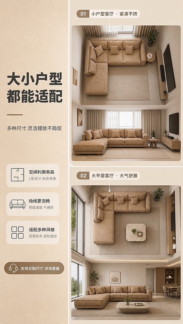 [商品] 使用【图1】卡其色L型布艺沙发；保留完整造型、卡其色主色、比例结构；以俯视+平视结合的空间示意方式，展示沙发在不同大小客厅中的摆放效果。
[画面] 目标：空间尺度适配，大小户型都能放。左文右图版式，左侧约2/5文案区，右侧约3/5为上下两个空间场景示意；上方为小户型客厅场景（沙发+小边几+电视墙，紧凑布局），下方为大平层客厅场景（沙发+地毯+茶几+落地窗，开阔布局）；两个场景均使用同款卡其色沙发；浅米色背景分隔。
[视觉] 套系策略：风格=现代极简暖调高级家居商业摄影；标题字=现代无衬线粗体（思源黑体Heavy）；正文字=简洁无衬线体（思源黑体Regular）；主色=卡其暖棕；背景延展=基于卡其暖棕做深浅层级、同色渐变和细腻织物/哑光墙面质感；强调色=奶白色，仅用于小面积图标、引线和标签底；标题色=深炭灰；正文色=中暖灰；组件=圆角浅底信息卡、细线引线、数字序号胶囊；光影=左前侧暖柔光，柔和阴影。
[文字] 左侧文案区：主标题「大小户型 都能适配」（8字）；副标题「多种尺寸 灵活摆放不局促」（12字）；两个场景各配标签：「小户型客厅 · 紧凑不挤」「大平层客厅 · 大气舒展」；底部提示「支持定制尺寸 详询客服」。文字横向排版。
[规格] 图片比例9:16竖版，4K分辨率，淘宝/天猫详情页风格，中文文案；避免变形、错字、文字过小、冷蓝/蓝灰背景、沙发颜色改变、版型失真、极限词。