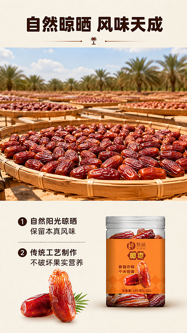 [第6屏] 工艺优势展示-快砳新疆椰枣自然晾晒工艺说明。
[氛围/风格] 自然传统工艺风，干净通透，突出传统工艺天然健康，纪实摄影质感。
[元素布局] 上半部分展示开阔户外晾晒场，竹匾上平铺晾晒的椰枣，占画面60%，体现自然晾晒场景。下半部分左侧放置椰枣实物，右侧放置缩小版罐装产品原图，保持包装和输入图一致，文字信息分点排列在产品左侧，整体结构清晰，元素层次分明。
[光影质感] 户外自然日光，光线温暖柔和，椰枣表面光泽自然，真实还原晾晒场景氛围。
[配色色系] 全局底色：#F5F0E6（浅原木暖灰）；主体配色：竹编浅米色#DDCDBE+椰枣红棕色#993300+罐体暖橙色#F2994A；字色延续深棕色#3D2314。
[视角构图] 上半部分场景平视拍摄，下半部分平面版式排版，竖向结构符合手机阅读习惯。
[文字版式] 顶部居中主标题「自然晾晒 风味天成」，深棕色圆角黑体纯色填充，字号8%-10%。下方分两点说明工艺优势：「1. 自然阳光晾晒 保留本真风味」「2. 传统工艺制作 不破坏果实营养」，分点排列，行距宽松手机清晰可读，全程保持统一字体、字色、字效规则。
[比例分辨率] 9:16竖版比例，4K分辨率，文字清晰可辨，超高清。
[负向提示词] 场景脏乱，文字模糊，颜色偏差，产品变形，水印，虚假宣传。