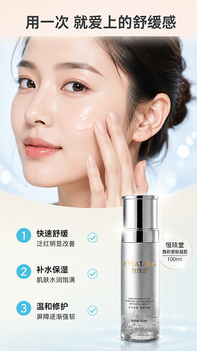 [第5屏] 真人效果展示屏——亚洲女性面部局部使用状态展示，配合编号利益点。本屏使用【图1】作为右下角产品展示。
[氛围/风格] 清新自然医美风，真实肌肤质感，温和表达改善效果，高级不夸张，有说服力。
[元素布局] 画面上半部分为亚洲女性半脸特写（左侧脸颊），肌肤状态健康水润有光泽，手指正轻柔涂抹凝胶；人物占画面上半部分约50%；下半部分左侧为3条编号效果说明，右侧放置银灰色凝胶瓶产品图（占比约25%）；背景为浅米色到冰蓝色的柔和渐变，带有朦胧的光斑和柔焦效果；人物周围有淡淡的水光氛围。产品外观与输入图一致。
[光影质感] 人物面部柔和自然光，肌肤有自然光泽，眼神光清晰；产品区域有独立柔光，金属质感突出；整体光线温暖柔和，营造舒适安心感。
[配色色系] 全局底色 #FAF0E6 暖米白渐变到 #E0F2F7 冰蓝；主色肤色自然色、冰蓝#00B4D8；辅助色白色、浅灰；点缀色淡粉色、金色。
[视角构图] 上半部分人物半脸特写（3/4侧面），下半部分左文右物；阅读动线从上到下，从人物效果到产品。
[文字版式] 顶部大标题「用一次 就爱上的舒缓感」深灰色粗黑体；下半部分3条编号效果：「① 快速舒缓 泛红明显改善」「② 补水保湿 肌肤水润饱满」「③ 温和修护 屏障逐渐强韧」，冰蓝色编号+黑色正文，每行有对勾图标；右下角产品旁标注「恒琰堂焕彩安肤凝胶 100ml」。
[比例分辨率] 9:16 竖版比例，4K分辨率，文字清晰可辨，高清画质。
[负向提示词] 夸张医疗对比，虚假效果，人物变形，产品变形，水印，文字过小，价格信息，平台元素。