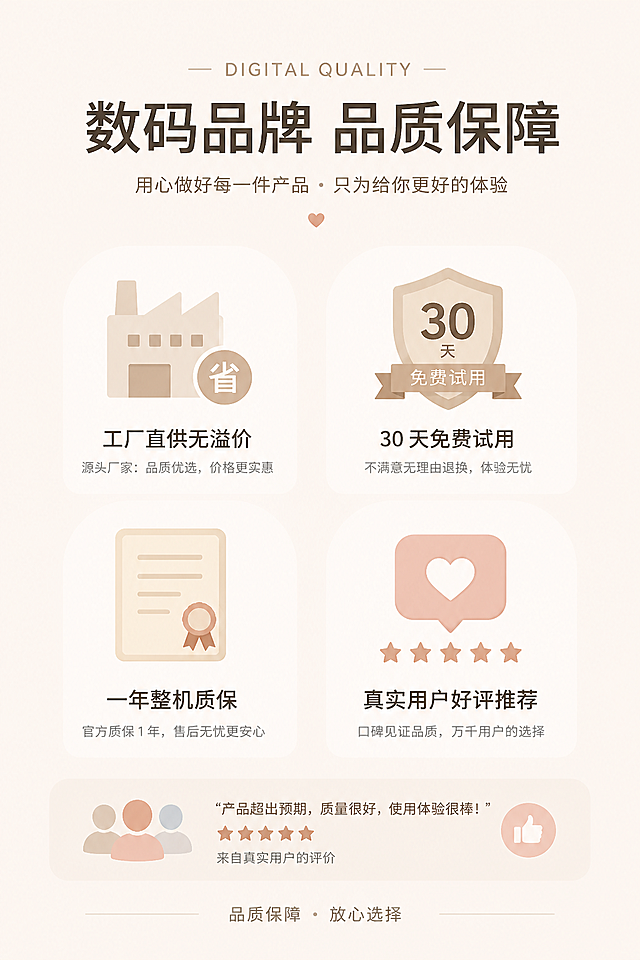 主体描述：数码品牌品质保障，工厂直供无溢价、30 天免费试用、一年整机质保、真实用户好评推荐
场景环境：米白色温柔极简底色，搭配简约盾牌、证书、爱心好评图标装饰
材质细节：无实物复杂元素，简约扁平化轻奢图标设计
光线氛围：全屋柔和漫射光，画面温柔干净无阴影
风格参考：ins 简约治愈风、电商信任背书板块、极简图文排版、低饱和柔和色调