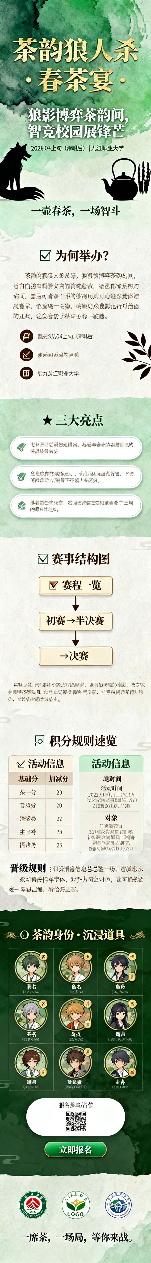 茶韵狼人杀春茶宴校园活动长图海报，整体为中式茶韵风格，分为多个模块：
1. 头图模块：茶绿色渐变背景搭配水墨纹理，顶部居中金色主标题"茶韵狼人杀 · 春茶宴"，下方居中米白色副标题"狼影博弈茶韵间，智竞校园展锋芒"，再下方米白色文字"2026.04上旬（清明后）｜九江职业大学"，底部居中浅绿色口号"一壶春茶，一场智斗"，角落装饰茶壶剪影、狼爪和树叶元素
2. 背景与目的模块：米白色底色，左对齐茶绿色小标题"🍃 为何举办？"，深褐色正文介绍活动意义，下方三列排列三个带图标的目的点
3. 活动亮点模块：浅绿色底色，茶绿色小标题"✨ 三大亮点"，三个白色圆角横向卡片水平居中排列，分别介绍三大活动亮点
4. 赛事结构图模块：米白色底色，小标题"🏅 赛程一览"，纵向箭头连接三个矩形框展示初赛→半决赛→决赛的赛程，底部居中小字备注规则
5. 茶韵角色图鉴模块：深绿色底色，金色小标题"🍵 茶韵身份 · 沉浸道具"，两行三列网格排列6个圆形角色卡片，每个卡片包含茶名、角色名、对应身份和道具信息
6. 积分规则速览模块：米白色底色，小标题"📊 积分规则速览"，两列布局展示基础分和加减分项，底部加粗文字说明晋级规则
7. 活动信息总览模块：浅绿色底色，小标题"📌 活动信息"，两列网格布局展示活动时间、地点、对象和主办信息，下方白色圆角卡片包含报名信息和二维码占位，底部绿色底色白色文字的"立即报名"按钮
8. 结尾模块：三个社团LOGO并排居中，底部居中标语"一席茶，一场局，等你来战。"，保留底部留白
所有文字按照指定字体、颜色、对齐方式排版，整体风格统一，中式雅致，清晰易读