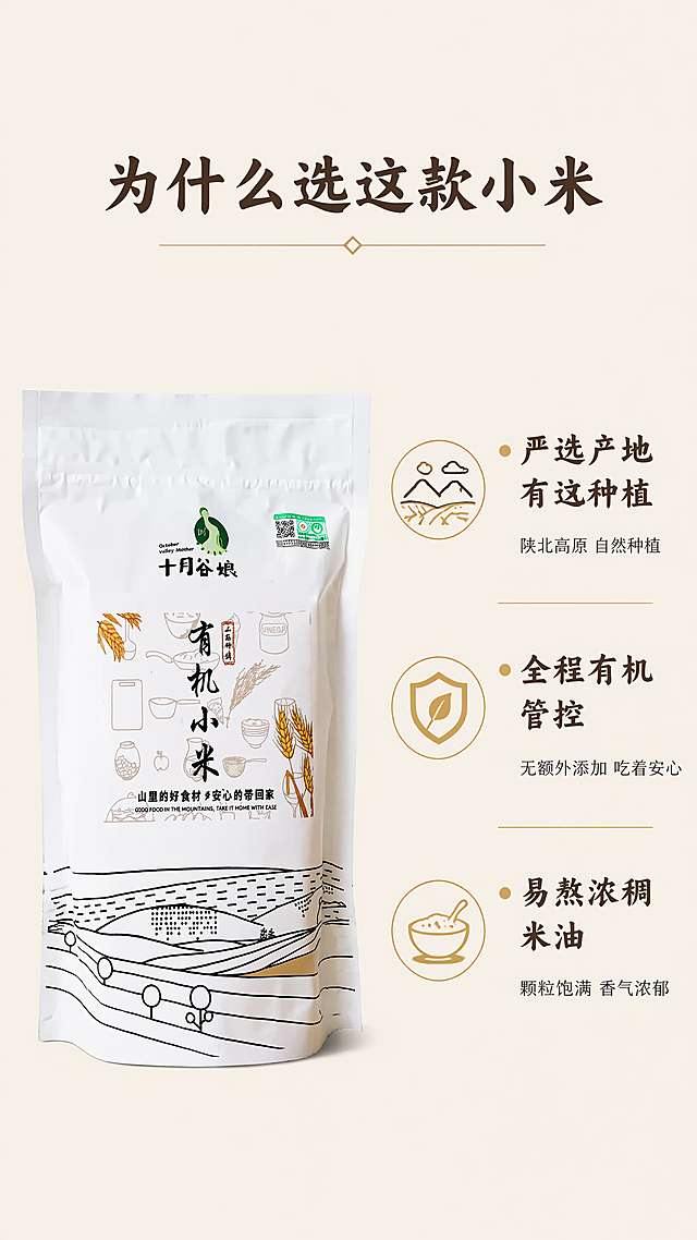 [第7屏] 三大核心卖点拆解-十月谷娘陕北有机小米。本屏使用【图1】作为商品主体，保持包装袋外观一致。
[氛围/风格] 清晰信息展示风，简洁干净，商业设计感，保持整体自然风格统一。
[元素布局] 画面左侧放置完整产品包装袋，占据40%宽度，保持包装结构和文字与原图一致。画面右侧纵向排列三个核心卖点，每个卖点配一个小圆形图标，卖点从上到下依次展开，整体左产品右卖点，排版工整，信息清晰。
[光影质感] 均匀柔和柔光，产品和文字都清晰展示，没有明显硬阴影，整体干净通透。
[配色色系] 全局底色：#F8F4E9（浅米黄）；主体配色：包装原有颜色搭配金色卖点标签，文字延续深棕色，字体、字色、字效和首屏保持完全一致。
[视角构图] 正面平视，左右分栏构图，产品在左，卖点信息在右，平衡稳定，阅读动线流畅。
[文字版式] 顶部居中大标题「为什么选这款小米」，右侧每个卖点主标题加粗：第一个「严选产地有机种植」，副标「陕北高原 自然种植」；第二个「全程有机管控」，副标「无额外添加 吃着安心」；第三个「易熬浓稠米油」，副标「颗粒饱满 香气浓郁」，标题使用和首屏一致的适度书法字体，深棕色纯色填充，正文使用同家族无衬线字体，每个卖点用浅金色小圆作为项目符号，排版清晰不遮挡产品。
[比例分辨率] 9:16竖版比例，4K分辨率，文字清晰可辨，超高清。
[负向提示词] 包装袋变形，文字错乱，颜色偏差，水印，背景杂乱，违规极限词。