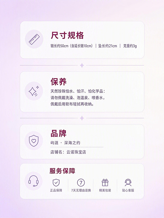 电商详情页规格服务说明屏，干净简约的信息卡片式排版。

背景：很淡的粉紫浅底，薰衣草紫渐变到米白色，柔和明亮，整体干净通透。

布局：画面中央竖向排列四个信息板块，板块之间用浅紫色细线水平分隔，信息分区清晰如卡片，整齐排版。四周均匀留白，整体居中。

文字排版（全部横排，左对齐或居中对齐，层级清晰）：

第一个板块【尺寸规格】（标题深紫红色，加粗；正文深薰衣草紫灰色）：
标题：尺寸规格
正文：链长约50cm（含延长链10cm）｜ 坠长约21cm ｜ 克重约3g

浅紫色细线分隔

第二个板块【保养】（标题深紫红色，加粗；正文深薰衣草紫灰色，行距宽松）：
标题：保养
正文：天然珍珠怕水、怕汗、怕化学品：请勿佩戴洗澡、泡温泉、喷香水，佩戴后用软布轻拭再收纳。

浅紫色细线分隔

第三个板块【品牌】（标题深紫红色，加粗；正文深薰衣草紫灰色）：
标题：品牌
正文：屿涟 · 深海之约
店铺名：云诺珠宝店

整体风格：简约干净，信息清晰，移动端可读，竖版长图。

禁止出现：真人、商品大图、鱼、气泡、水草、深蓝色、水印logo、竖排文字、旋转文字。